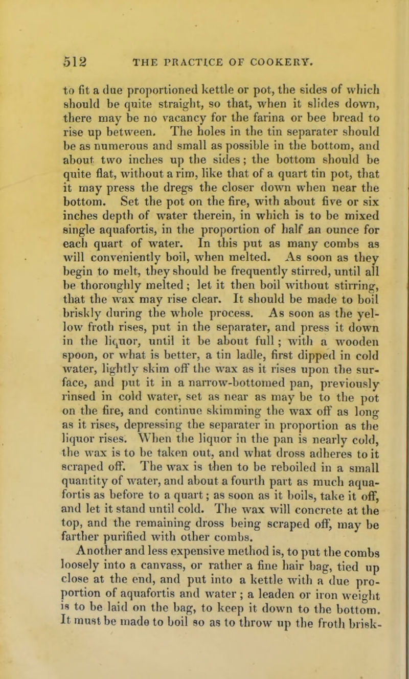 to fit a due proportioned kettle or pot, the sides of which should be quite straight, so that, when it slides down, there may be no vacancy for the farina or bee bread to rise up between. The holes in the tin separater should be as numerous and small as possible in the bottom, and about two inches up the sides; the bottom should he quite flat, without a rim, like that of a quart tin pot, that it may press the dregs the closer down when near the bottom. Set the pot on the fire, with about five or six inches depth of water therein, in which is to be mixed single aquafortis, in the proportion of half an ounce for each quart of water. In this put as many combs as will conveniently boil, when melted. As soon as they begin to melt, they should he frequently stirred, until all he thoroughly melted; let it then boil without stirring, that the wax may rise clear. It should be made to boil briskly during the whole process. As soon as the yel- low froth rises, put in the separater, and press it down in the liquor, until it be about full; with a wooden spoon, or what is better, a tin ladle, first dipped in cold water, lightly skim off the wrax as it rises upon the sur- face, and put it in a narrow-bottomed pan, previously rinsed in cold water, set as near as may he to the pot on the fire, and continue skimming the wax off as long as it rises, depressing the separater in proportion as the liquor rises. When the liquor in the pan is nearly cold, the wax is to he taken out, and what dross adheres to it Bcraped off. The wax is then to be reboiled in a small quantity of water, and about a fourth part as much aqua- fortis as before to a quart; as soon as it boils, take it off, and let it stand until cold. The wax will concrete at the top, and the remaining dross being scraped off, may he farther purified with other combs. Another and less expensive method is, to put the combs loosely into a canvass, or rather a fine hair hag, tied up close at the end, and put into a kettle with a due pro- portion of aquafortis and water; a leaden or iron weight is to he laid on the hag, to keep it down to the bottom. It must he made to boil so as to throw up the froth brisk-