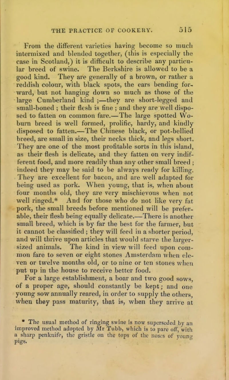 From the different varieties having become so much intermixed and blended together, (this is especially the case in Scotland,) it is difficult to describe any particu- lar breed of swine. The Berkshire is allowed to be a good kind. They are generally of a brown, or rather a reddish colour, with black spots, the ears bending for- ward, but not hanging down so much as those of the large Cumberland kind ;—they are short-legged and small-boned ; their flesh is fine ; and they are well dispo- sed to fatten on common fare.—The large spotted Wo- burn breed is well formed, prolific, hardy, and kindly disposed to fatten.—The Chinese black, or pot-bellied breed, are small in size, their necks thick, and legs short. They are one of the most profitable sorts in this island, as their flesh is delicate, and they fatten on very indif- ferent food, and more readily than any other small breed ; indeed they may be said to be always ready for killing. They are excellent for bacon, and are well adapted for being used as pork. When young, that is, when about four months old, they are very mischievous when not well ringed.* And for those who do not like very fat pork, the small breeds before mentioned will be prefer- able, their flesh being equally delicate.—There is another small breed, which is by far the best for the farmer, but it cannot be classified ; they will feed in a shorter period, and will thrive upon articles that would starve the larger- sized animals. The kind in view will feed upon com- mon fare to seven or eight stones Amsterdam when ele- ven or twelve months old, or to nine or ten stones when put up in the house to receive better food. For a large establishment, a boar and two good sows, of a proper age, should constantly be kept; and one young sow annually reared, in order to supply the others, when they pass maturity, that is, when they arrive at * The usual method of ringing swine is now superseded by an improved method adopted by Mr Tubb, which is to pare oft', with a sharp penknife, the gristle on the tops of the noses of youn’• pigs.