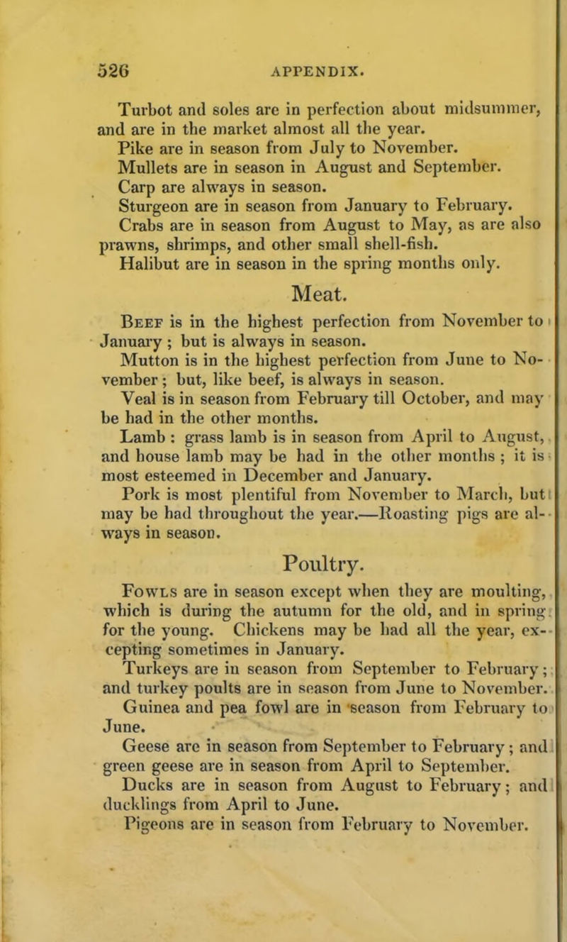 Turbot and soles are in perfection about midsummer, and are in the market almost all the year. Pike are in season from July to November. Mullets are in season in August and September. Carp are always in season. Sturgeon are in season from January to February. Crabs are in season from August to May, as are also prawns, shrimps, and other small shell-fish. Halibut are in season in the spring months only. Meat. Beef is in the highest perfection from November to' January ; but is always in season. Mutton is in the highest perfection from June to No- vember ; but, like beef, is always in season. Veal is in season from February till October, and may be had in the other months. Lamb : grass lamb is in season from April to August, and house lamb may be had in the other months ; it is most esteemed in December and January. Pork is most plentiful from November to March, but may be had throughout the year.—Roasting pigs are al- ways in season. Poultry. Fowls are in season except when they are moulting, which is during the autumn for the old, and in spring, for the young. Chickens may be had all the year, ex- cepting sometimes in January. Turkeys are in season from September to February; and turkey poults are in season from June to November. Guinea and pea fowl are in ‘season from February to June. Geese are in season from September to February ; and green geese are in season from April to September. Ducks are in season from August to February; and ducklings from April to June. Pigeons are in season from February to November.