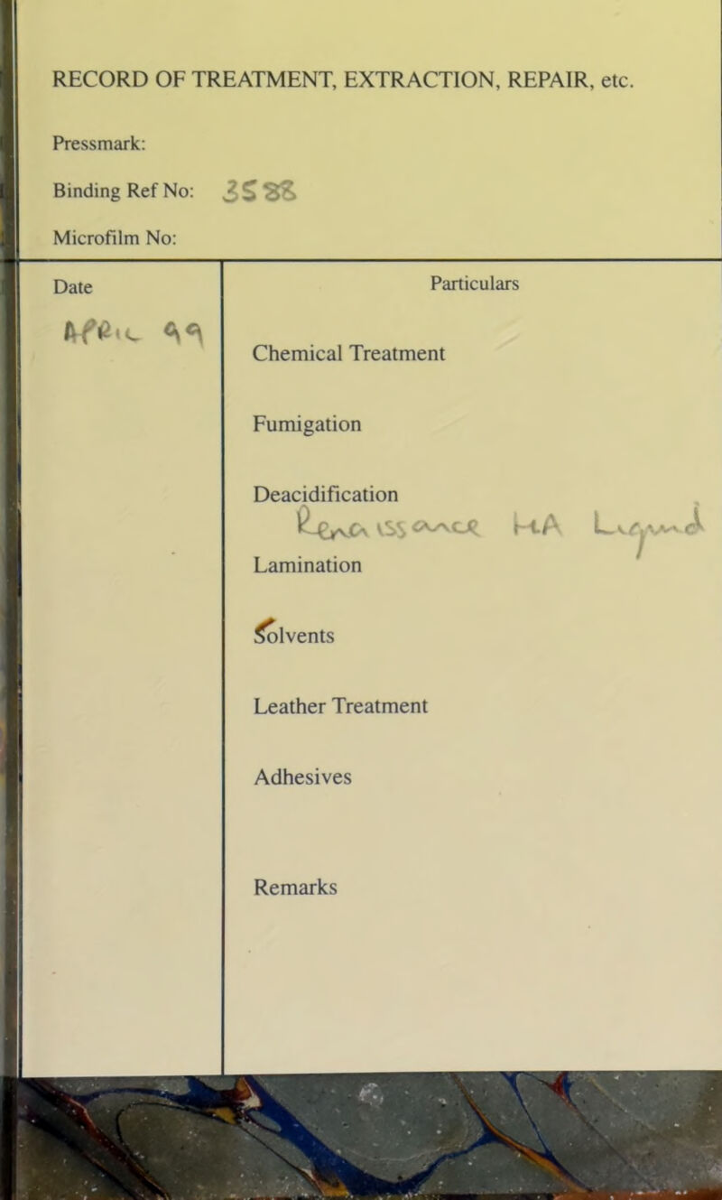 RECORD OF TREATMENT, EXTRACTION, REPAIR, etc. Pressmark: Binding Ref No: 3SSS Microfilm No: Date Particulars Chemical Treatment Fumigation Deacidification iSS M.A L Lamination Solvents Leather Treatment Adhesives Remarks