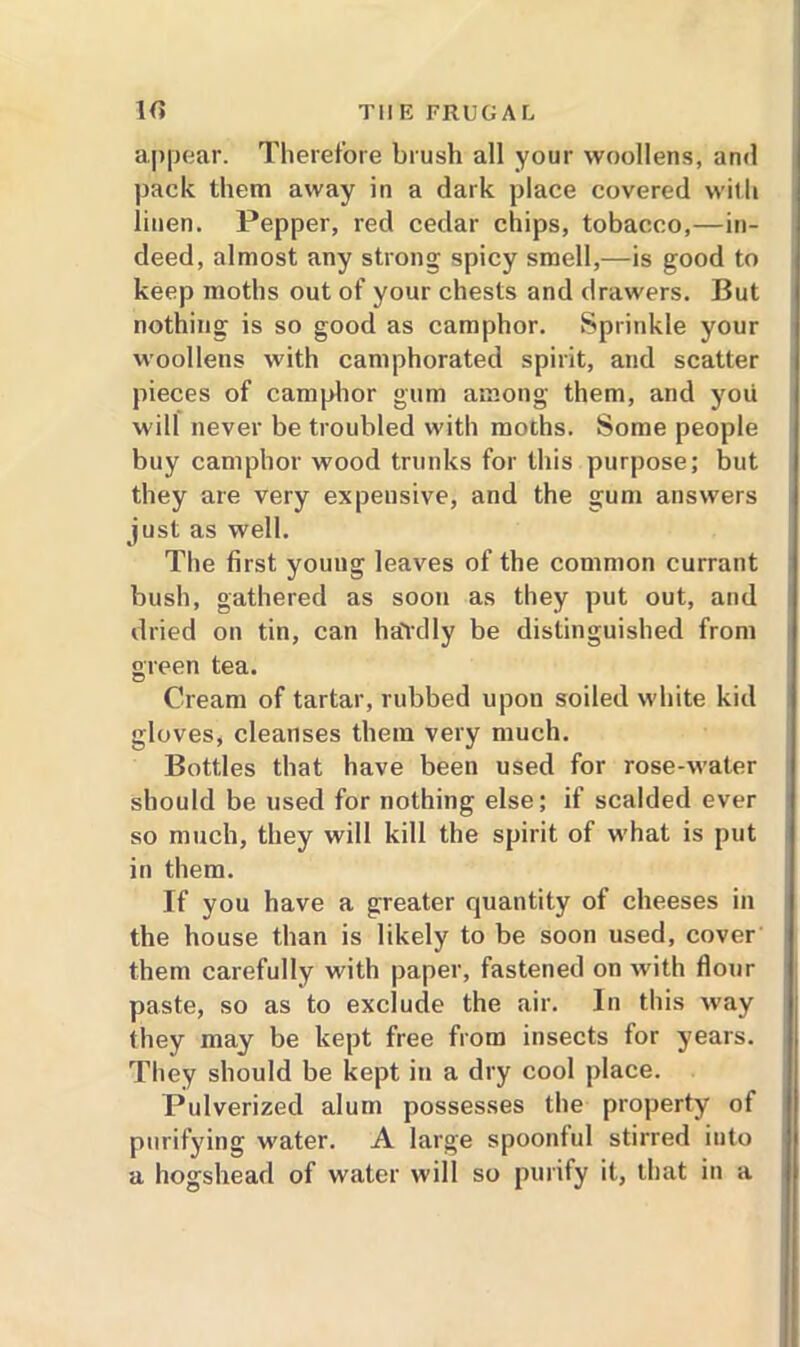 appear. Therefore brush all your woollens, and pack them away in a dark place covered with linen. Pepper, red cedar chips, tobacco,—in- deed, almost any strong spicy smell,—is good to keep moths out of your chests and drawers. But nothing is so good as camphor. Sprinkle your woollens with camphorated spirit, and scatter pieces of camphor gum among them, and you will never be troubled with moths. Some people buy camphor wood trunks for this purpose; but they are very expensive, and the gum answers just as well. The first young leaves of the common currant bush, gathered as soon as they put out, and dried on tin, can baldly be distinguished from green tea. Cream of tartar, rubbed upon soiled white kid gloves, cleanses them very much. Bottles that have been used for rose-water should be used for nothing else; if scalded ever so much, they will kill the spirit of what is put in them. If you have a greater quantity of cheeses in the house than is likely to be soon used, cover them carefully with paper, fastened on with flour paste, so as to exclude the air. In this w’ay they may be kept free from insects for years. They should be kept in a dry cool place. Pulverized alum possesses the property of purifying water. A large spoonful stirred into a hogshead of water will so purify it, that in a