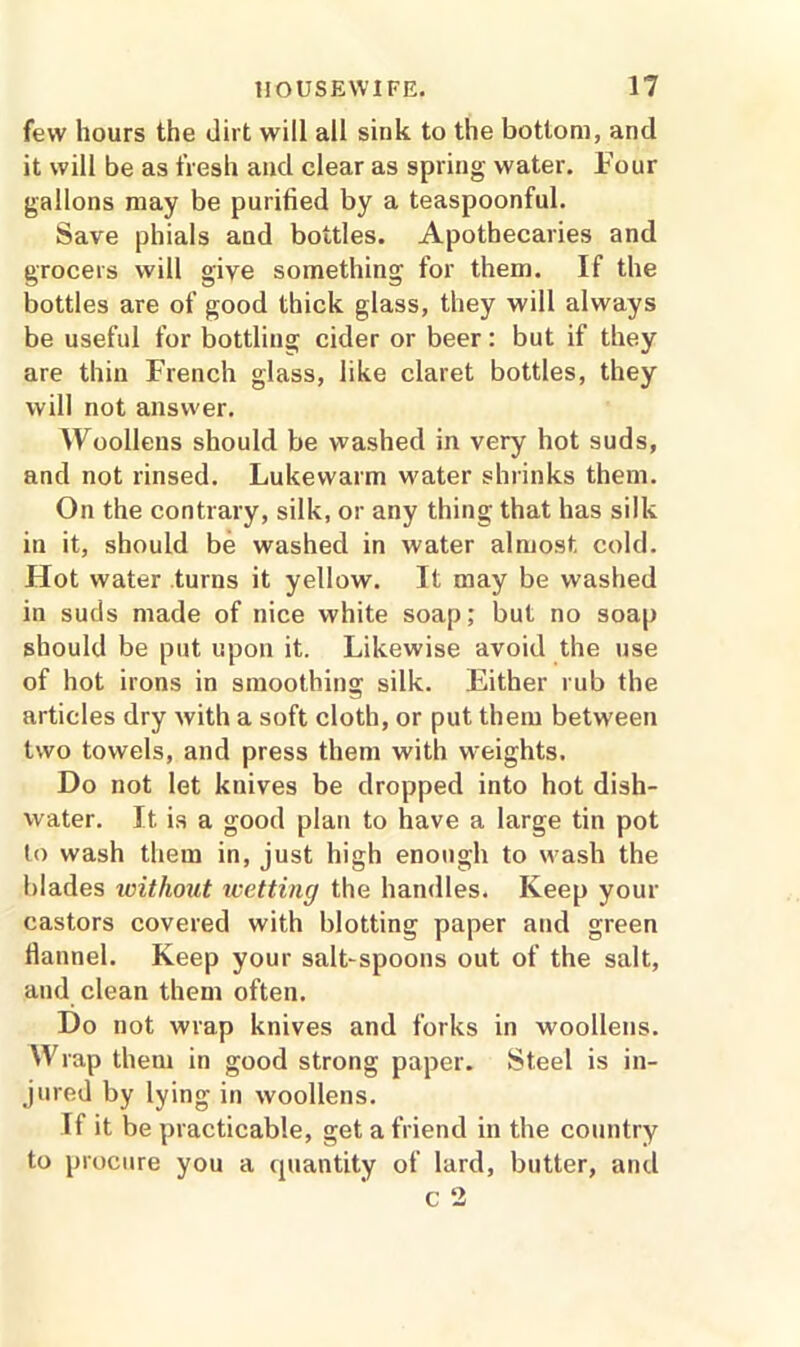 few hours the dirt will all sink to the bottom, and it will be as fresh and clear as spring water. Four gallons may be purified by a teaspoonful. Save phials and bottles. Apothecaries and grocers will give something for them. If the bottles are of good thick glass, they will always be useful for bottling cider or beer: but if they are thin French glass, like claret bottles, they will not answer. Woollens should be washed in very hot suds, and not rinsed. Lukewarm water shrinks them. On the contrary, silk, or any thing that has silk in it, should be washed in water almost cold. Flot water turns it yellow. It may be washed in suds made of nice white soap; but no soap should be put upon it. Likewise avoid the use of hot irons in smoothing silk. Either rub the articles dry with a soft cloth, or put them between two towels, and press them with weights. Do not let knives be dropped into hot dish- water. Jt is a good plan to have a large tin pot to wash them in, just high enough to wash the blades without wetting the handles. Keep your castors covered with blotting paper and green flannel. Keep your salt-spoons out of the salt, and clean them often. Do not wrap knives and forks in woollens. Wrap them in good strong paper. Steel is in- jured by lying in woollens. If it be practicable, get a friend in the country to procure you a quantity of lard, butter, and