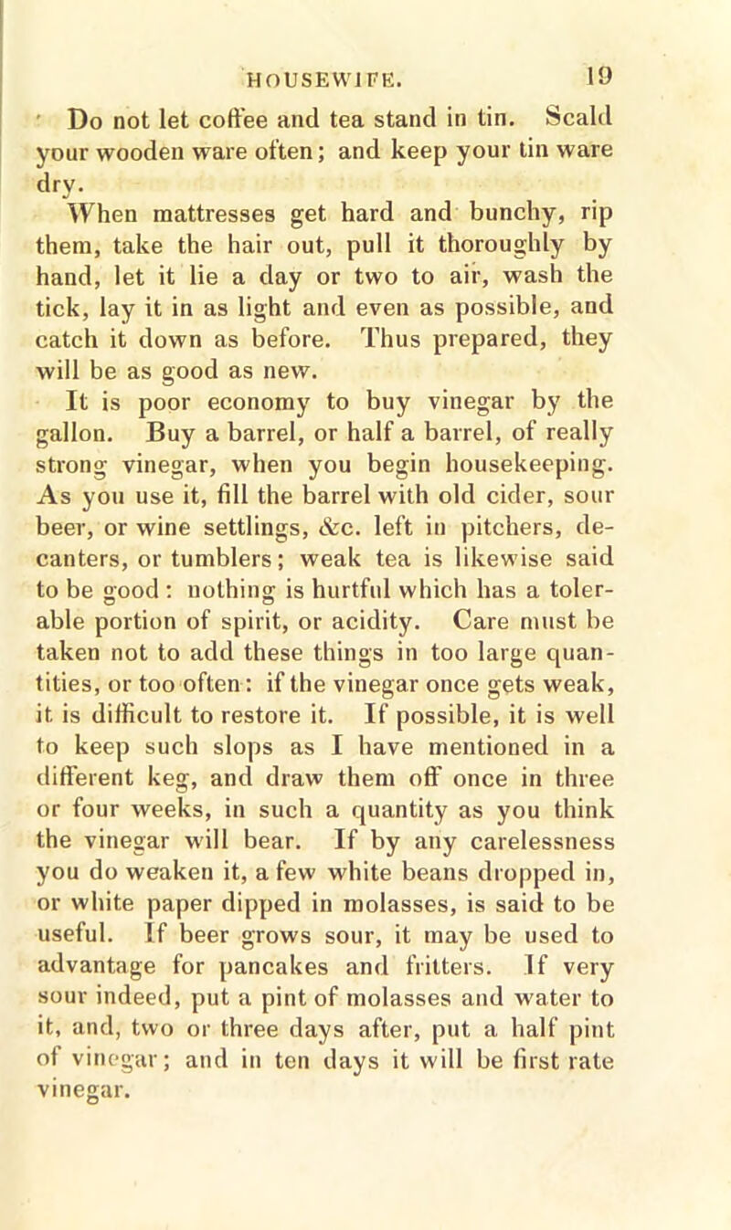 Do not let coffee and tea stand in tin. Scald your wooden ware often; and keep your tin ware dry. When mattresses get hard and bunchy, rip them, take the hair out, pull it thoroughly by hand, let it lie a day or two to air, wash the tick, lay it in as light and even as possible, and catch it down as before. Thus prepared, they will be as good as new. It is poor economy to buy vinegar by the gallon. Buy a barrel, or half a barrel, of really strong vinegar, when you begin housekeeping. As you use it, fill the barrel with old cider, sour beer, or wine settlings, &c. left in pitchers, de- canters, or tumblers; weak tea is likewise said to be good : nothing; is hurtful which has a toler- able portion of spirit, or acidity. Care must be taken not to add these things in too large quan- tities, or too often: if the vinegar once gets weak, it. is difficult to restore it. If possible, it is well to keep such slops as I have mentioned in a different keg, and draw them off once in three or four weeks, in such a quantity as you think the vinegar will bear. If by any carelessness you do weaken it, a few white beans dropped in, or white paper dipped in molasses, is said to be useful. If beer grows sour, it may be used to advantage for pancakes and fritters. If very sour indeed, put a pint of molasses and water to it, and, two or three days after, put a half pint of vinegar; and in ten days it will be first rate vinegar.