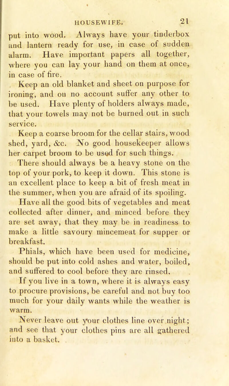 put into wood. Always have your tinderbox and lantern ready for use, in case of sudden alarm. Have important papers all together, where you can lay your hand on them at once, in case of fire. Keep an old blanket and sheet on purpose for ironing, and on no account suffer any other to be used. Have plenty of holders always made, that your towels may not be burned out in such service. Keep a coarse broom for the cellar stairs, wood shed, yard, &c. No good housekeeper allows her carpet broom to be used for such things. There should always be a heavy stone on the top of your pork, to keep it down. This stone is an excellent place to keep a bit of fresh meat in the summer, when you are afraid of its spoiling. Have all the good bits of vegetables and meat collected after dinner, and minced before they are set away, that they may be in readiness to make a little savoury mincemeat for supper or breakfast. Phials, which have been used for medicine, should be put into cold ashes and water, boiled, and suffered to cool before they are rinsed. If you live in a town, where it is always easy to procure provisions, be careful and not buy too much for your daily wants while the weather is warm. Never leave out your clothes line over night; and see that your clothes pins are all gathered into a basket.