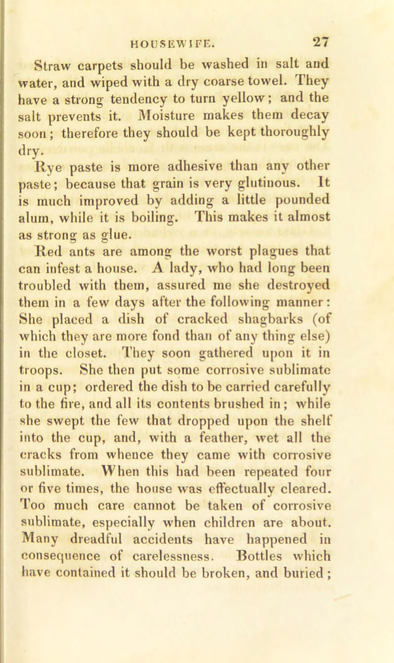 Straw carpets should be washed in salt and water, and wiped with a dry coarse towel. They have a strong tendency to turn yellow; and the salt prevents it. Moisture makes them decay soon ; therefore they should be kept thoroughly dry. Rye paste is more adhesive than any other paste; because that grain is very glutinous. It is much improved by adding a little pounded alum, while it is boiling. This makes it almost as strong as glue. Red ants are among the worst plagues that can infest a house. A lady, who had long been troubled with them, assured me she destroyed them in a few days after the following manner: She placed a dish of cracked shagbarks (of which they are more fond than of any thing else) in the closet. They soon gathered upon it in troops. She then put some corrosive sublimate in a cup; ordered the dish to be carried carefully to the fire, and all its contents brushed in ; while she swept the few that dropped upon the shelf into the cup, and, with a feather, wet all the cracks from whence they came with corrosive sublimate. When this had been repeated four or five times, the house was effectually cleared. Too much care cannot be taken of corrosive sublimate, especially when children are about. Many dreadful accidents have happened in consequence of carelessness. Bottles which have contained it should be broken, and buried ;