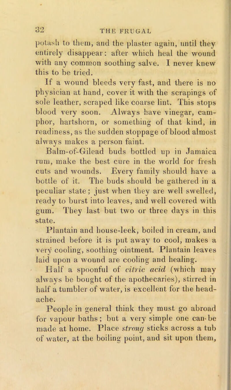 potash to them, and the plaster again, until they entirely disappear: after which heal the wound with any common soothing salve. I never knew this to be tried. If a wound bleeds very fast, and there is no physician at hand, cover it with the scrapings of sole leather, scraped like coarse lint. This stops blood very soon. Always have vinegar, cam- phor, hartshorn, or something of that kind, in readiness, as the sudden stoppage of blood almost always makes a person faint. Balm-of-Gilead buds bottled up in Jamaica rum, make the best cure in the world for fresh cuts and wounds. Every family should have a bottle of it. The buds should be gathered in a peculiar state; just when they are well swelled, ready to burst into leaves, and well covered with gum. They last but two or three days in this state. Plantain and house-leek, boiled in cream, and strained before it is put away to cool, makes a very cooling, soothing ointment. Plantain leaves laid upon a wound are cooling and healing. Half a spoonful of citric acid (which may always be bought of the apothecaries), stirred in half a tumbler of water, is excellent for the head- ache. People in general think they must go abroad for vapour baths; but a very simple one can-be made at home. Place strong sticks across a tub of water, at the boiling point, and sit upon them,