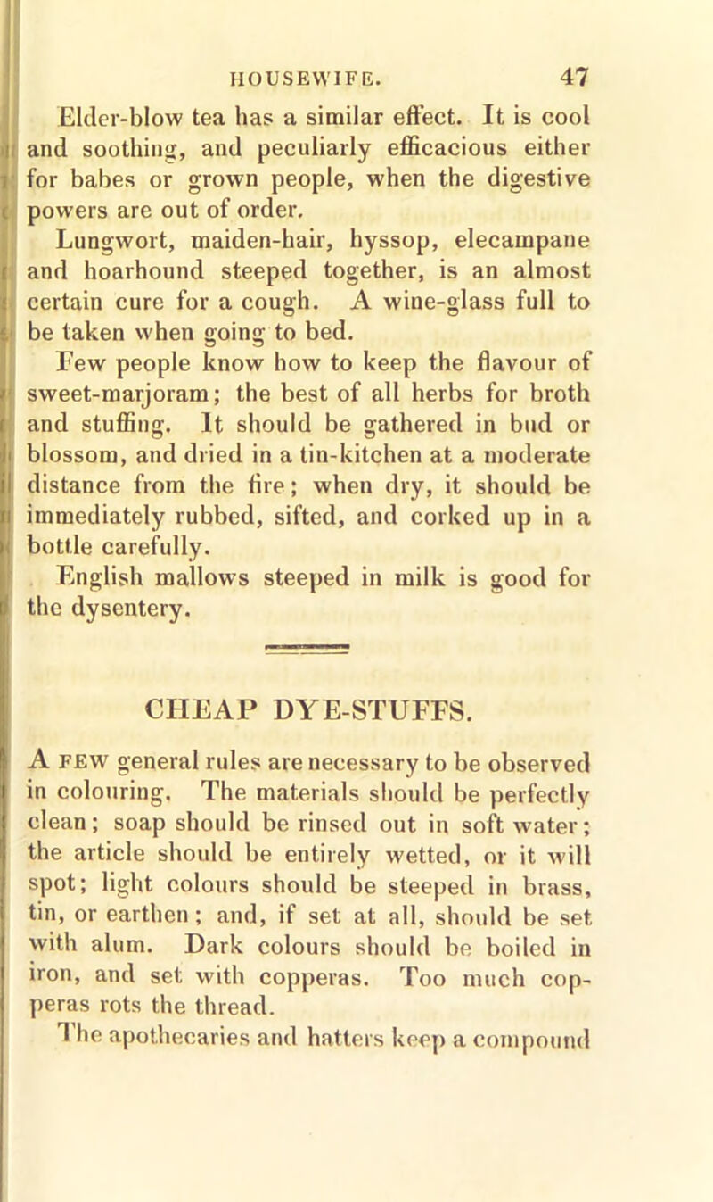 Elder-blow tea has a similar effect. It is cool ' and soothing, and peculiarly efficacious either ; for babes or grown people, when the digestive <. powers are out of order. Lungwort, maiden-hair, hyssop, elecampane t and hoarhound steeped together, is an almost certain cure for a cough. A wine-glass full to be taken when going to bed. Few people know how to keep the flavour of 1 sweet-marjoram; the best of all herbs for broth and stuffing. It should be gathered in bud or j blossom, and dried in a tin-kitchen at a moderate il distance from the fire; when dry, it should be ii immediately rubbed, sifted, and corked up in a bottle carefully. English mallows steeped in milk is good for ; the dysentery. CHEAP DYE-STUFFS. A few general rules are necessary to be observed in colouring. The materials should be perfectly I clean; soap should be rinsed out in soft water; the article should be entirely wetted, or it will spot; light colours should be steeped in brass, tin, or earthen; and, if set at all, should be set with alum. Dark colours should be boiled in iron, and set with copperas. Too much cop- peras rots the thread. 1 he apothecaries and hatters keep a compound
