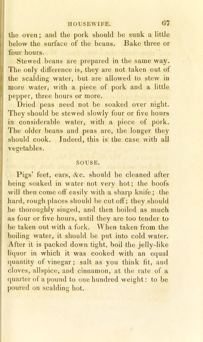 the oven; and the pork should be sunk a little below the surface of the beans. Bake three or four hours. Stewed beans are prepared in the same way. The only difference is, they are not taken out of the scalding water, but are allowed to stew in more water, with a piece of pork and a little pepper, three hours or more. Dried peas need not be soaked over night. They should be stewed slowly four or five hours in considerable water, with a piece of pork. The older beans and peas are, the longer they should cook. Indeed, this is the case with all vegetables. SOUSE. Pigs’ feet, ears, &c. should be cleaned after being soaked in water not very hot; the hoofs will then come oft' easily with a sharp knife; the hard, rough places should be cut off; they should be thoroughly singed, and then boiled as much as four or five hours, until they are too tender to be taken out with a fork. When taken from the boiling water, it should be put into cold water. After it is packed down tight, boil the jelly-like liquor in which it was cooked with an equal quantity of vinegar; salt, as you think fit, and cloves, allspice, and cinnamon, at the rate of a quarter of a pound to one hundred weight: to be poured on scalding hot.