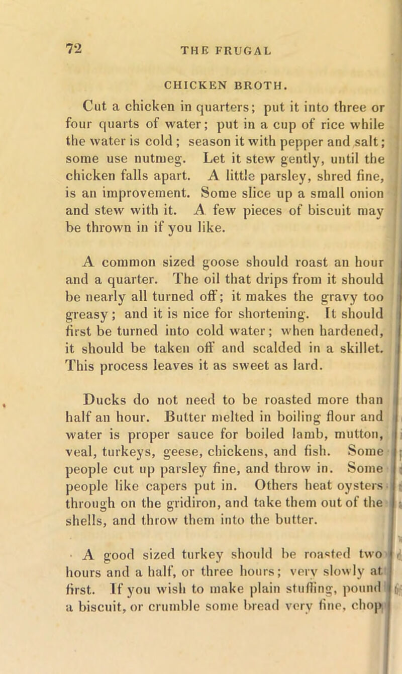 CHICKEN BROTH. Cut a chicken in quarters; put it into three or four quarts of water; put in a cup of rice while the water is cold ; season it with pepper and salt; some use nutmeg. Let it stew gently, until the chicken falls apart. A little parsley, shred fine, is an improvement. Some slice up a small onion and stew with it. A few pieces of biscuit may be thrown in if you like. A common sized goose should roast an hour and a quarter. The oil that drips from it should be nearly all turned off; it makes the gravy too greasy; and it is nice for shortening. It should first be turned into cold water; when hardened, it should be taken off and scalded in a skillet. This process leaves it as sweet as lard. Ducks do not need to be roasted more than i half an hour. Butter melted in boiling flour and water is proper sauce for boiled lamb, mutton, i i veal, turkeys, geese, chickens, and fish. Some ; people cut up parsley fine, and throw in. Some a people like capers put in. Others heat oysters tj through on the gridiron, and take them out of the shells, and throw them into the butter. A good sized turkey should be roasted two hours and a half, or three hours; very slowly at first. If you wish to make plain stuffing, pound a biscuit, or crumble some bread very fine, chop 6fi