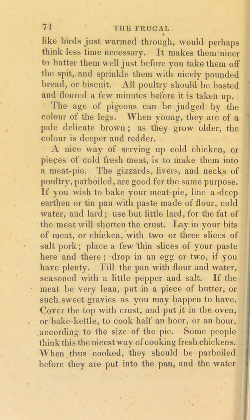 I like birds just warmed through, would perhaps think less time necessary. It makes them nicer to butter them well just before you take them off the spit, and sprinkle them with nicely pounded bread, or biscuit. All poultry should be basted and floured a few minutes before it is taken up. The age of pigeons can be judged by the colour of the legs. When young, they are of a pale delicate brown ; as they grow older, the colour is deeper and redder. A nice way of serving up cold chicken, or pieces of cold fresh meat, is to make them into a meat-pie. The gizzards, livers, and necks of poultry, parboiled, are good for the same purpose. If you wish to bake your meat-pie, line a-deep earthen or tin pan with paste made of flour, cold water, and lard; use but little lard, for the fat of the meat will shorten the crust. Lay in your bits of meat, or chicken, with two or three slices of salt pork; place a few thin slices of your paste here and there ; drop in an egg or two, if you have plenty. Fill the pan with flour and water, seasoned with a little pepper and salt. If the meat be very lean, put in a piece of butter, or such sweet gravies as you may happen to have. Cover the top with crust, and put it in the oven, or bake-kettle, to cook half an hour, or an hour, according to the size of the pie. Some people think this the nicest way of cooking fresh chickens. Wh en thus cooked, they should be parboiled before they are put into the pan, and the water