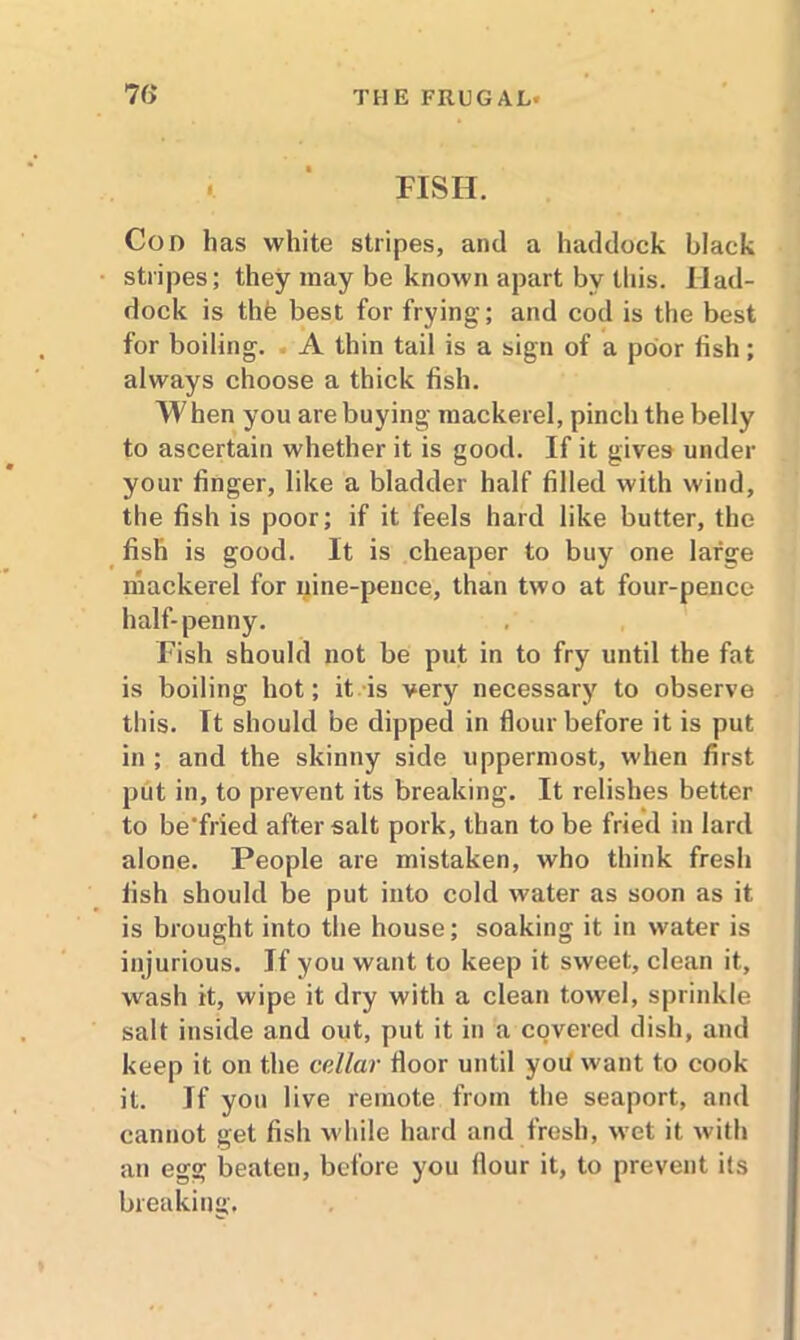 FISH. Con has white stripes, and a haddock black stripes; they may be known apart by this. Had- dock is the best for frying; and cod is the best for boiling. A thin tail is a sign of a poor fish; always choose a thick fish. When you are buying mackerel, pinch the belly to ascertain whether it is good. If it gives under your finger, like a bladder half filled with wind, the fish is poor; if it feels hard like butter, the fish is good. It is cheaper to buy one large mackerel for nine-pence, than two at four-pence half-penny. Fish should not be put in to fry until the fat is boiling hot; it is very necessary to observe this. It should be dipped in flour before it is put in ; and the skinny side uppermost, when first put in, to prevent its breaking. It relishes better to be'fried after salt pork, than to be fried in lard alone. People are mistaken, who think fresh fish should be put into cold water as soon as it is brought into the house; soaking it in water is injurious. If you want to keep it sweet, clean it, wash it, wipe it dry with a clean towel, sprinkle salt inside and out, put it in a covered dish, and keep it on the cellar floor until yoit want to cook it. If yon live remote from the seaport, and cannot get fish w hile hard and fresh, vTet it with an egg beaten, before you flour it, to prevent its breaking.