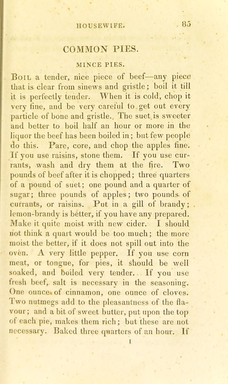 COMMON PIES. MINCE PIES. Boil a tender, nice piece of beef—any piece that is clear from sinews and gristle; boil it till it is perfectly tender. When it is cold, chop it very fine, and be very careful to get out every particle of bone and gristle., The suet.is sweeter and better to boil half an hour or more in the liquor the beef has been boiled in; but few people do this. Pare, core, and chop the apples fine. If you use raisins, stone them. If you use cur- rants, wash and dry them at the fire. Two pounds of beef after it is chopped; three quarters of a pound of suet; one pound and a quarter of sugar; three pounds of apples; two pounds, of currants, or raisins. Put in a gill of brandy; lemon-brandy is better, if you have any prepared. Make it quite moist with new cider. I should not think a quart would be too much; the more moist the better, if it does not spill out into the oven. A very little pepper. If you use com meat, or tongue, for pies, it should be well soaked, and boiled very tender. If you use fresh beef, salt is necessary in the seasoning. One ounce*of cinnamon, one ounce of cloves. Two nutmegs add to the pleasantness of the fla- vour; and a bit of sweet butter, put upon the top of each pie, makes them rich ; but these are not necessary. Baked three quarters of an hour. If i