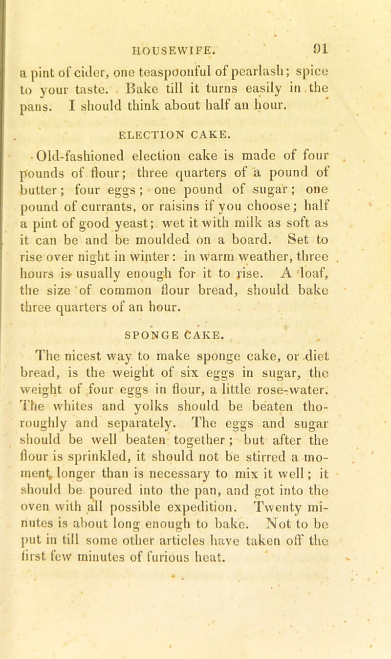 a pint of cider, one teaspoonful of pearlasli; spice to your taste. Bake till it turns easily in the pans. I should think about half an hour. ELECTION CAKE. Old-fashioned election cake is made of four pounds of flour; three quarters of a pound of butter; four eggs; one pound of sugar; one pound of currants, or raisins if you choose; half a pint of good yeast; wet it with milk as soft as it can be and be moulded on a board. Set to rise over night in winter : in warm weather, three hours is- usually enough for it to rise. A loaf, the size of common flour bread, should bake three quarters of an hour. SPONGE CAKE. The nicest way to make sponge cake, or diet bread, is the weight of six eggs in sugar, the weight of four eggs in flour, a little rose-water. The whites and yolks should be beaten tho- roughly and separately. The eggs and sugar should be well beaten together ; but after the flour is sprinkled, it should not be stirred a mo- ment, longer than is necessary to mix it well; it should be poured into the pan, and got into the oven with all possible expedition. Twenty mi- nutes is about long enough to bake. Not to be put in till some other articles have taken off the first few minutes of furious heat.