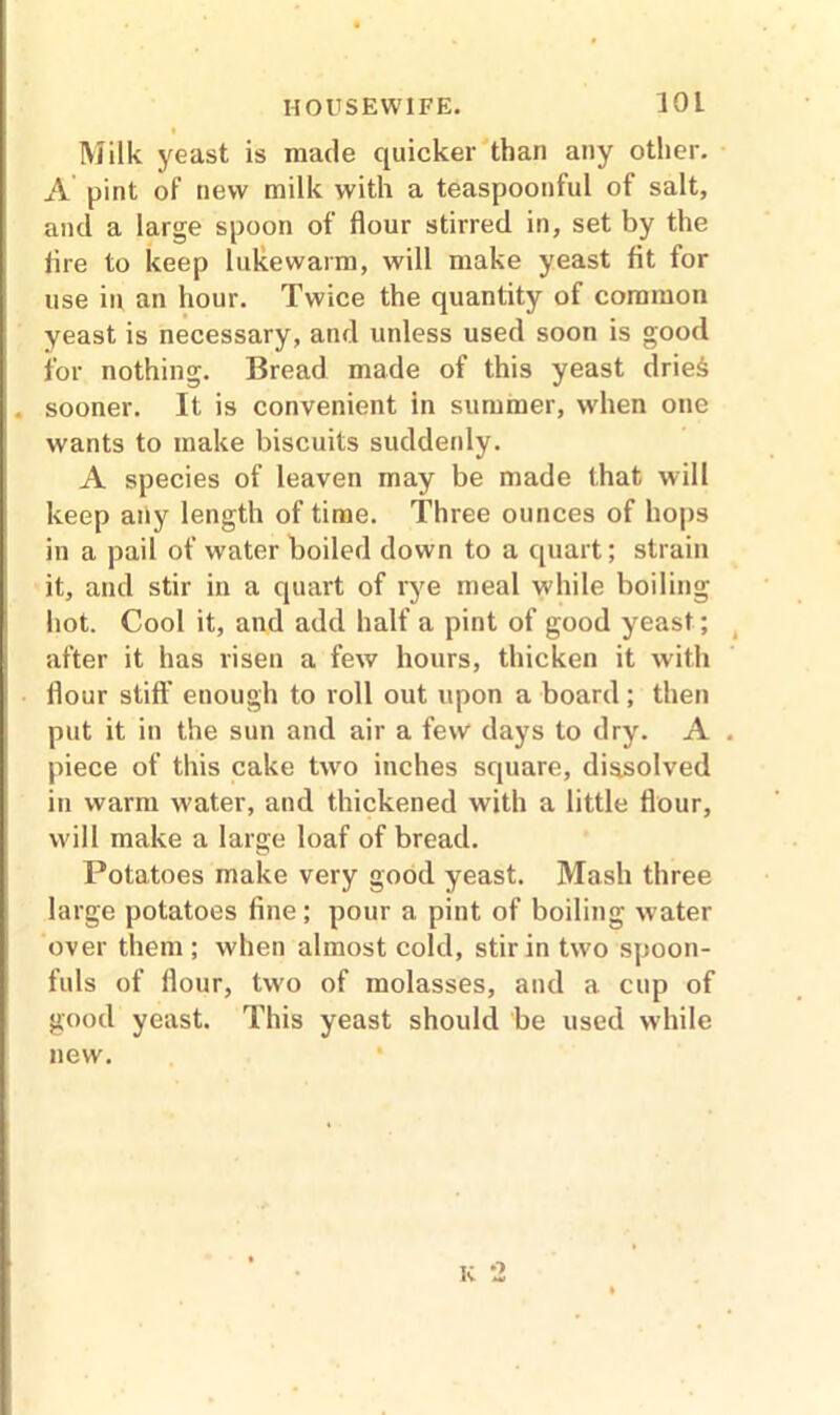 Milk yeast is made quicker than any other. A pint of new milk with a teaspoonful of salt, and a large spoon of flour stirred in, set by the tire to keep lukewarm, will make yeast fit for use in an hour. Twice the quantity of common yeast is necessary, and unless used soon is good for nothing. Bread made of this yeast drie6 sooner. It is convenient in summer, when one wants to make biscuits suddenly. A species of leaven may be made that will keep any length of time. Three ounces of hops in a pail of water boiled down to a quart; strain it, and stir in a quart of rye meal while boiling hot. Cool it, and add half a pint of good yeast; after it has risen a few hours, thicken it with flour stiff enough to roll out upon a board; then put it in the sun and air a few days to dry. A piece of this cake two inches square, dissolved in warm water, and thickened with a little flour, will make a large loaf of bread. Potatoes make very good yeast. Mash three large potatoes fine; pour a pint of boiling water over them ; when almost cold, stir in two spoon- fuls of flour, two of molasses, and a cup of good yeast. This yeast should be used while new. K 2