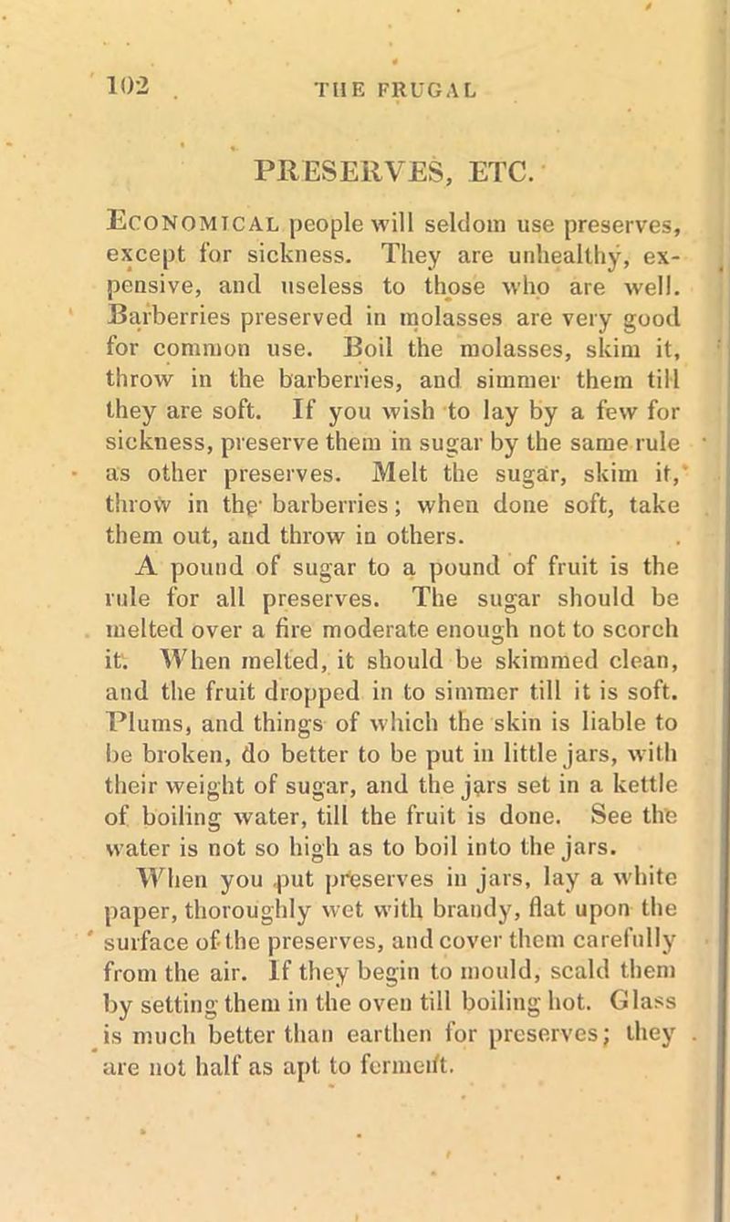 PRESERVES, ETC. Economical people will seldom use preserves, except for sickness. They are unhealthy, ex- pensive, and useless to those who are well. Barberries preserved in molasses are very good for common use. Boil the molasses, skim it, throw in the barberries, and simmer them till they are soft. If you wish to lay by a few for sickness, preserve them in sugar by the same rule as other preserves. Melt the sugar, skim it, throw in thp' barberries; when done soft, take them out, and throw in others. A pound of sugar to a pound of fruit is the rule for all preserves. The sugar should be melted over a fire moderate enough not to scorch it'. When melted, it should be skimmed clean, and the fruit dropped in to simmer till it is soft. Plums, and things of which the skin is liable to be broken, do better to be put in little jars, with their weight of sugar, and the j^rs set in a kettle of boiling water, till the fruit is done. See the water is not so high as to boil into the jars. When you .put preserves in jars, lay a white paper, thoroughly wet with brandy, flat upon the * surface of the preserves, and cover them carefully from the air. If they begin to mould, scald them by setting them in the oven till boiling hot. Glass is much better than earthen for preserves; they are not half as apt to fermetft.