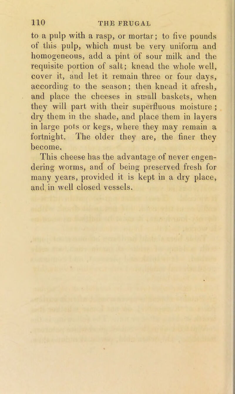 to a pulp with a rasp, or mortar; to five pounds of this pulp, which must be very uniform and homogeneous, add a pint of sour milk and the requisite portion of salt; knead the whole well, cover it, and let it remain three or four days, according to the season; then knead it afresh, and place the cheeses in small baskets, when they will part with their superfluous moisture ; dry them in the shade, and place them in layers in large pots or kegs, where they may remain a fortnight. The older they are, the finer they become. This cheese has the advantage of never engen- dering worms, and of being preserved fresh for many years, provided it is kept in a dry place, and in well closed vessels.