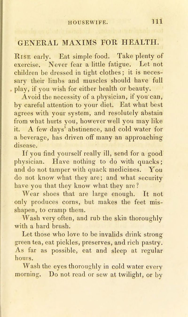 GENERAL MAXIMS FOR HEALTH. Rise early. Eat simple food. Take plenty of exercise. Never fear a little fatigue. Let not children be dressed in tight clothes; it is neces- sary their limbs and muscles should have full play, if you wish for either health or beauty. Avoid the necessity of a physician, if you can, by careful attention to your diet. Eat what best agrees with your system, and resolutely abstain from what hurts you, however well you may like it. A few days’ abstinence, and cold water for a beverage, has driven off many an approaching disease. If you find yourself really ill, send for a good physician. Have nothing to do with quacks; and do not tamper with quack medicines. You do not know what they are; and what security have you that they know what they are? Wear shoes that are large enough. It not only produces corns, but makes the feet mis- shapen, to cramp them. Wash very often, and rub the skin thoroughly with a hard brush. Let those who love to be invalids drink strong green tea, eat pickles, preserves, and rich pastry. As far as possible, eat and sleep at regular hours. Wash the eyes thoroughly in cold water every morning. Do not read or sew at twilight, or by