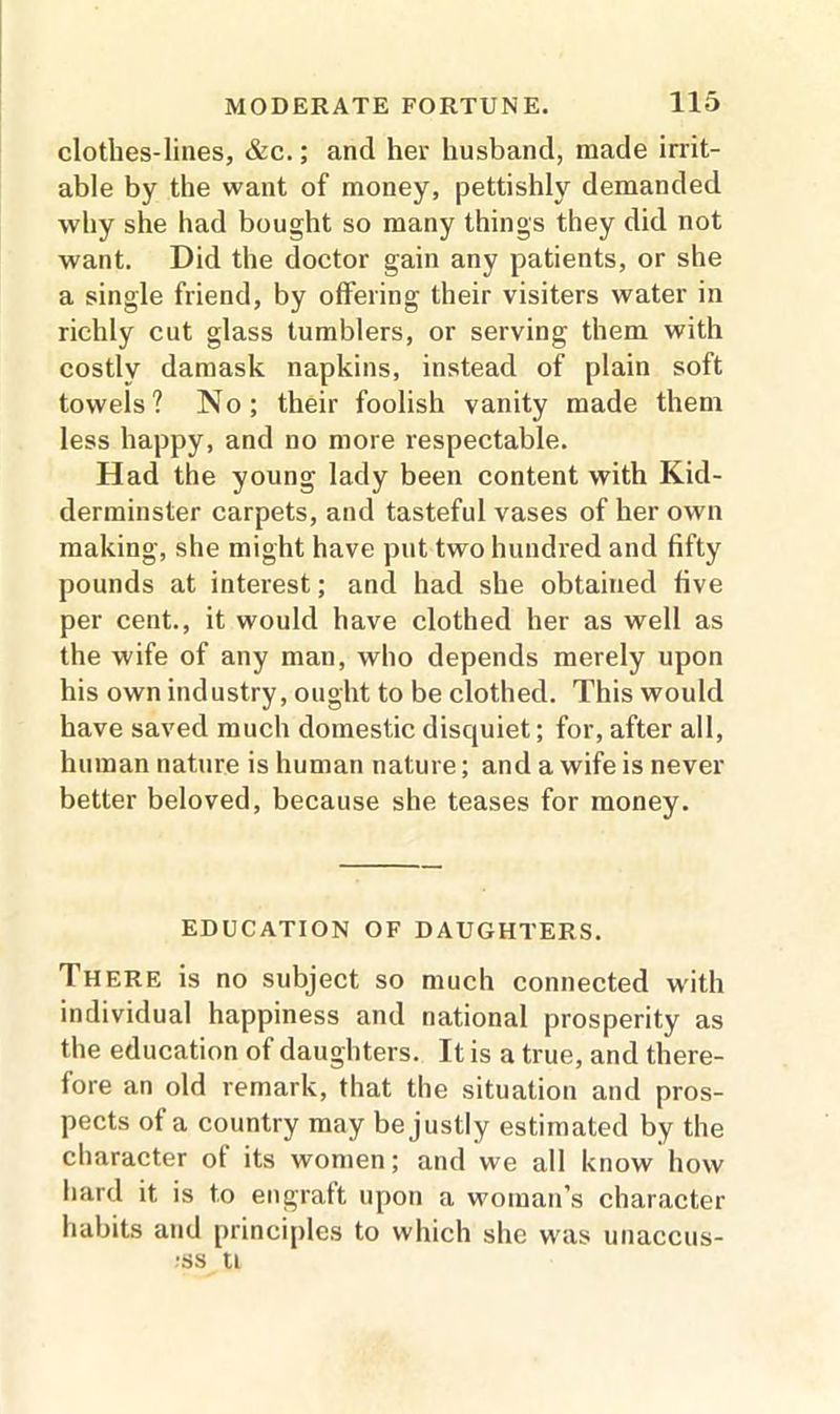 clothes-lines, &c.; and her husband, made irrit- able by the want of money, pettishly demanded why she had bought so many things they did not want. Did the doctor gain any patients, or she a single friend, by offering their visiters water in richly cut glass tumblers, or serving them with costly damask napkins, instead of plain soft towels? No; their foolish vanity made them less happy, and no more respectable. Had the young lady been content with Kid- derminster carpets, and tasteful vases of her own making, she might have put two hundred and fifty pounds at interest; and had she obtained five per cent., it would have clothed her as well as the wife of any man, who depends merely upon his own industry, ought to be clothed. This would have saved much domestic disquiet; for, after all, human nature is human nature; and a wife is never better beloved, because she teases for money. EDUCATION OF DAUGHTERS. There is no subject so much connected with individual happiness and national prosperity as the education of daughters. It is a true, and there- fore an old remark, that the situation and pros- pects of a country may be justly estimated by the character of its women; and we all know how hard it is to engraft upon a woman’s character habits and principles to which she was unaccus- ;ss ti