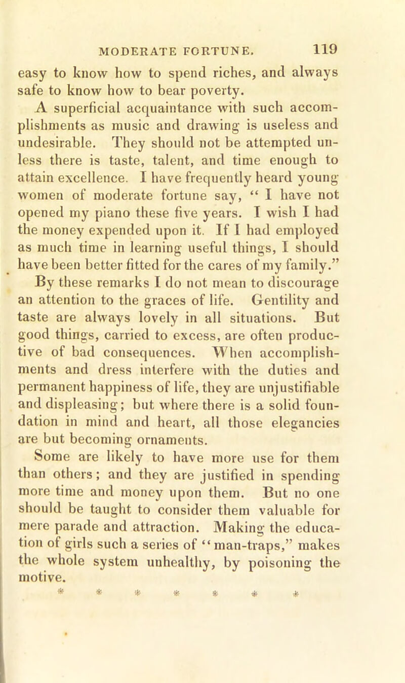 easy to know how to spend riches, and always safe to know how to bear poverty. A superficial acquaintance with such accom- plishments as music and drawing is useless and undesirable. They should not be attempted un- less there is taste, talent, and time enough to attain excellence. I have frequently heard young- women of moderate fortune say, “ I have not opened my piano these five years. I wish I had the money expended upon it. If I had employed as much time in learning useful things, I should have been better fitted for the cares of my family.” By these remarks I do not mean to discourage an attention to the graces of life. Gentility and taste are always lovely in all situations. But good things, carried to excess, are often produc- tive of bad consequences. When accomplish- ments and dress interfere with the duties and permanent happiness of life, they are unjustifiable and displeasing; but where there is a solid foun- dation in mind and heart, all those elegancies are but becoming ornaments. Some are likely to have more use for them than others; and they are justified in spending more time and money upon them. But no one should be taught to consider them valuable for mere parade and attraction. Making the educa- tion of girls such a series of “ man-traps,” makes the whole system unhealthy, by poisoning the motive.