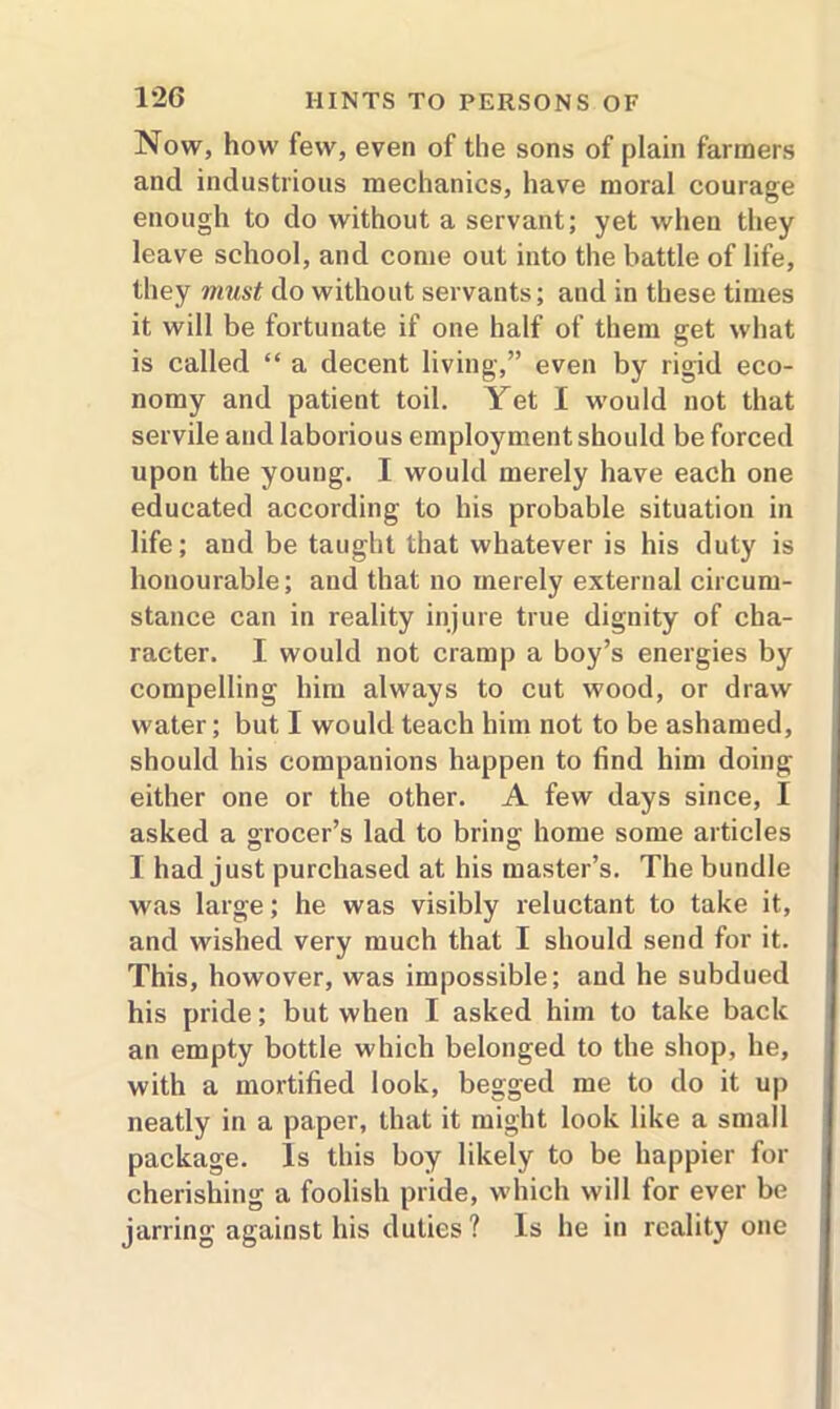 Now, how few, even of the sons of plain farmers and industrious mechanics, have moral courage enough to do without a servant; yet when they leave school, and come out into the battle of life, they must do without servants; and in these times it will be fortunate if one half of them get what is called “ a decent living,” even by rigid eco- nomy and patient toil. Yet I would not that servile and laborious employment should be forced upon the young. I would merely have each one educated according to his probable situation in life; and be taught that whatever is his duty is honourable; and that no merely external circum- stance can in reality injure true dignity of cha- racter. I would not cramp a boy’s energies by compelling him always to cut wood, or draw water; but I would teach him not to be ashamed, should his companions happen to find him doing either one or the other. A few days since, I asked a grocer’s lad to bring home some articles I had just purchased at his master’s. The bundle was large; he was visibly reluctant to take it, and wished very much that I should send for it. This, howover, was impossible; and he subdued his pride; but when I asked him to take back an empty bottle which belonged to the shop, he, with a mortified look, begged me to do it up neatly in a paper, that it might look like a small package. Is this boy likely to be happier for cherishing a foolish pride, which will for ever be jarring against his duties? Is he in reality one