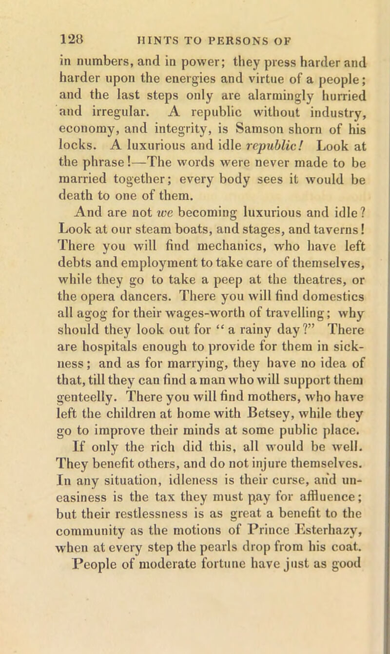 in numbers, and in power; they press harder and harder upon the energies and virtue of a people; and the last steps only are alarmingly hurried and irregular. A republic without industry, economy, and integrity, is Samson shorn of his locks. A luxurious and idle republic! Look at the phrase!—'The words were never made to be married together; every body sees it would be death to one of them. And are not ice becoming luxurious and idle ? Look at our steam boats, and stages, and taverns! There you will find mechanics, who have left debts and employment to take care of themselves, while they go to take a peep at the theatres, or the opera dancers. There you will find domestics all agog for their wages-worth of travelling; why should they look out for “ a rainy day?” There are hospitals enough to provide for them in sick- ness ; and as for marrying, they have no idea of that, till they can find a man who will support them genteelly. There you will find mothers, who have left the children at home with Betsey, while they go to improve their minds at some public place. If only the rich did this, all would be well. They benefit others, and do not injure themselves. In any situation, idleness is their curse, and un- easiness is the tax they must pay for affluence; but their restlessness is as great a benefit to the community as the motions of Prince Esterhazy, when at every step the pearls drop from his coat. People of moderate fortune have just as good