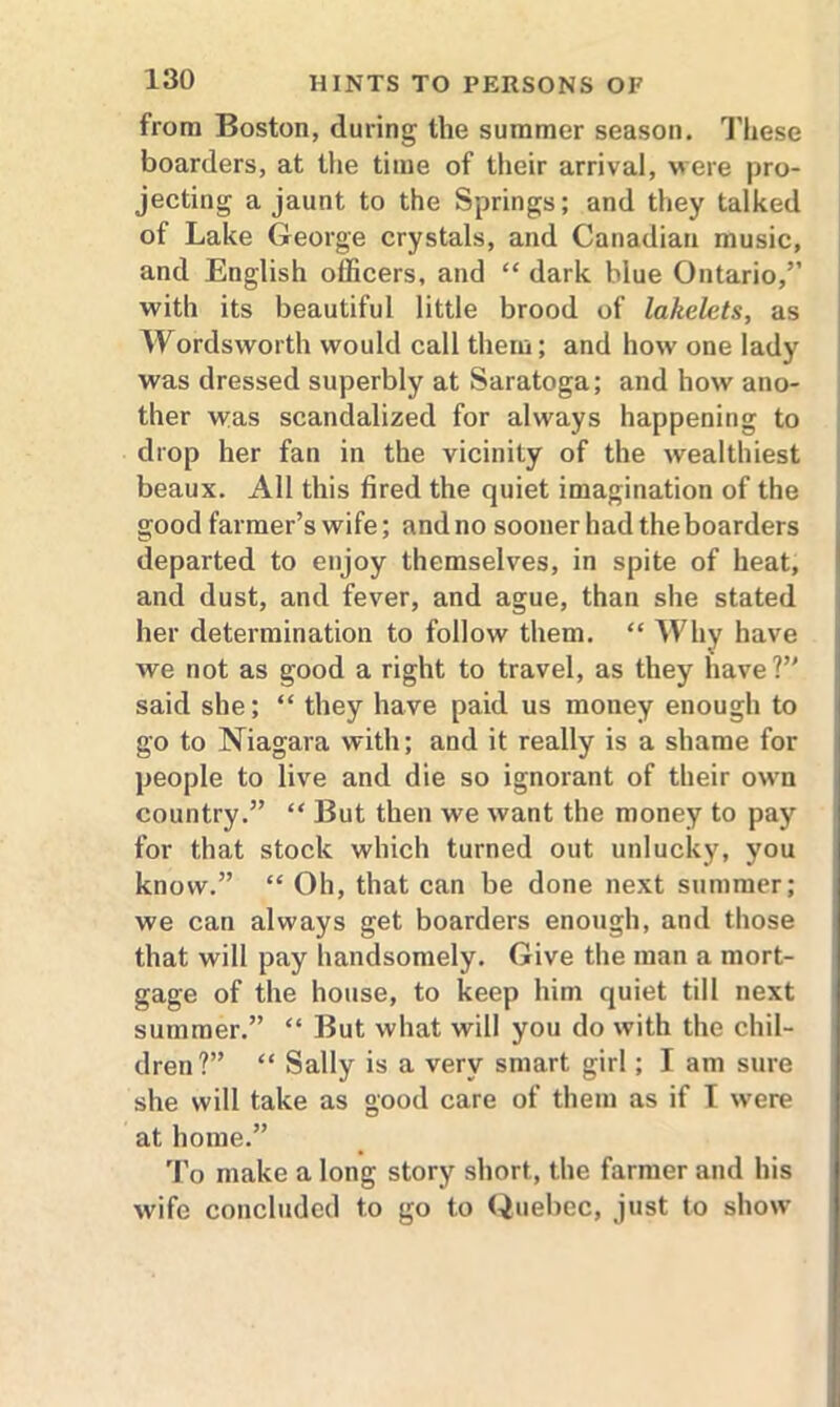 from Boston, during the summer season. These boarders, at the time of their arrival, were pro- jecting a jaunt to the Springs; and they talked of Lake George crystals, and Canadian music, and English officers, and “ dark blue Ontario,” with its beautiful little brood of lakelets, as Wordsworth would call them; and how one lady was dressed superbly at Saratoga; and how ano- ther was scandalized for always happening to drop her fan in the vicinity of the wealthiest beaux. All this fired the quiet imagination of the good farmer’s wife; and no sooner had the boarders departed to enjoy themselves, in spite of heat, and dust, and fever, and ague, than she stated her determination to follow them. “ Why have we not as good a right to travel, as they have?” said she; “ they have paid us money enough to go to Niagara with; and it really is a shame for people to live and die so ignorant of their own country.” “ But then we want the money to pay for that stock which turned out unlucky, you know.” “ Oh, that can be done next summer; we can always get boarders enough, and those that will pay handsomely. Give the man a mort- gage of the house, to keep him quiet till next summer.” “ But what will you do with the chil- dren?” “ Sally is a very smart girl; I am sure she will take as good care of them as if I were at home.” To make a long story short, the farmer and his wife concluded to go to Quebec, just to show