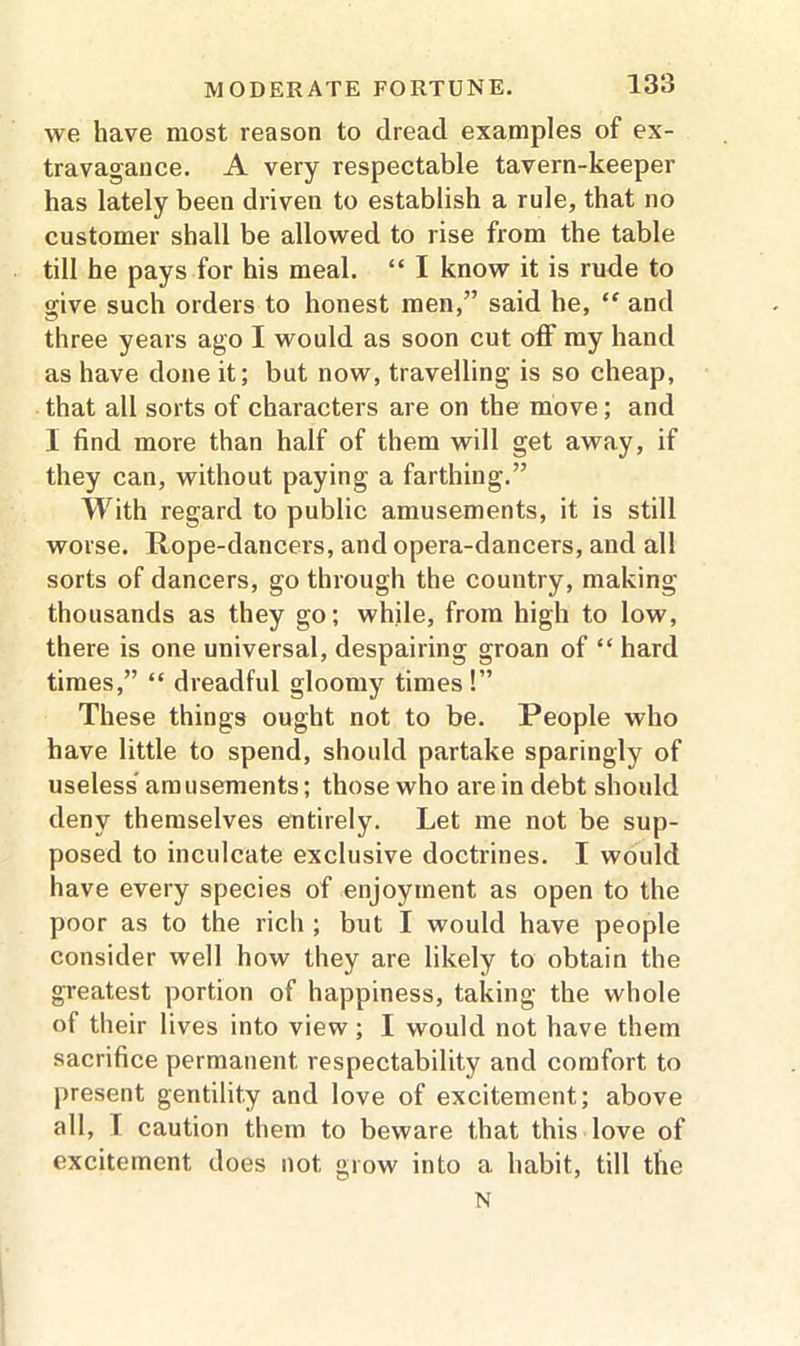 we have most reason to dread examples of ex- travagance. A very respectable tavern-keeper has lately been driven to establish a rule, that no customer shall be allowed to rise from the table till he pays for his meal. “ I know it is rude to give such orders to honest men,” said he, “ and three years ago I would as soon cut off my hand as have done it; but now, travelling is so cheap, that all sorts of characters are on the move; and I find more than half of them will get away, if they can, without paying a farthing.” With regard to public amusements, it is still worse. Rope-dancers, and opera-dancers, and all sorts of dancers, go through the country, making thousands as they go; while, from high to low, there is one universal, despairing groan of “ hard times,” “ dreadful gloomy times!” These things ought not to be. People who have little to spend, should partake sparingly of useless' amusements; those who are in debt should deny themselves entirely. Let me not be sup- posed to inculcate exclusive doctrines. I would have every species of enjoyment as open to the poor as to the rich ; but I would have people consider well how they are likely to obtain the greatest portion of happiness, taking the whole of their lives into view; I would not have them sacrifice permanent respectability and comfort to present gentility and love of excitement; above all, I caution them to beware that this love of excitement does not grow into a habit, till the N