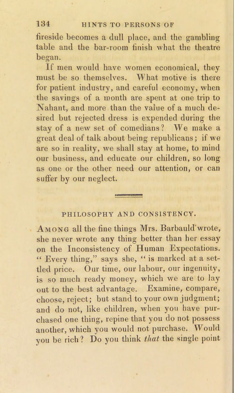 fireside becomes a dull place, and the gambling table and the bar-room finish what the theatre began. If men would have women economical, they must be so themselves. What motive is there for patient industry, and careful economy, when the savings of a month are spent at one trip to Nahant, and more than the value of a much de- sired but rejected dress is expended during the stay of a new set of comedians ? We make a great deal of talk about being republicans; if we are so in reality, we shall stay at home, to mind our business, and educate our children, so long as one or the other need our attention, or can suffer by our neglect. PHILOSOPHY AND CONSISTENCY. Among all the line things Mrs. Barbauld'wrote, she never wrote any thing better than her essay on the Inconsistency of Human Expectations. “ Every thing,” says she, “ is marked at a set- tled price. Our time, our labour, our ingenuity, is so much ready money, which we are to lay out to the best advantage. Examine, compare, choose, reject; but stand to your own judgment; and do not, like children, when you have pur- chased one thing, repine that you do not possess another, which you would not purchase. Would you be rich ? Do you think that, the -single point