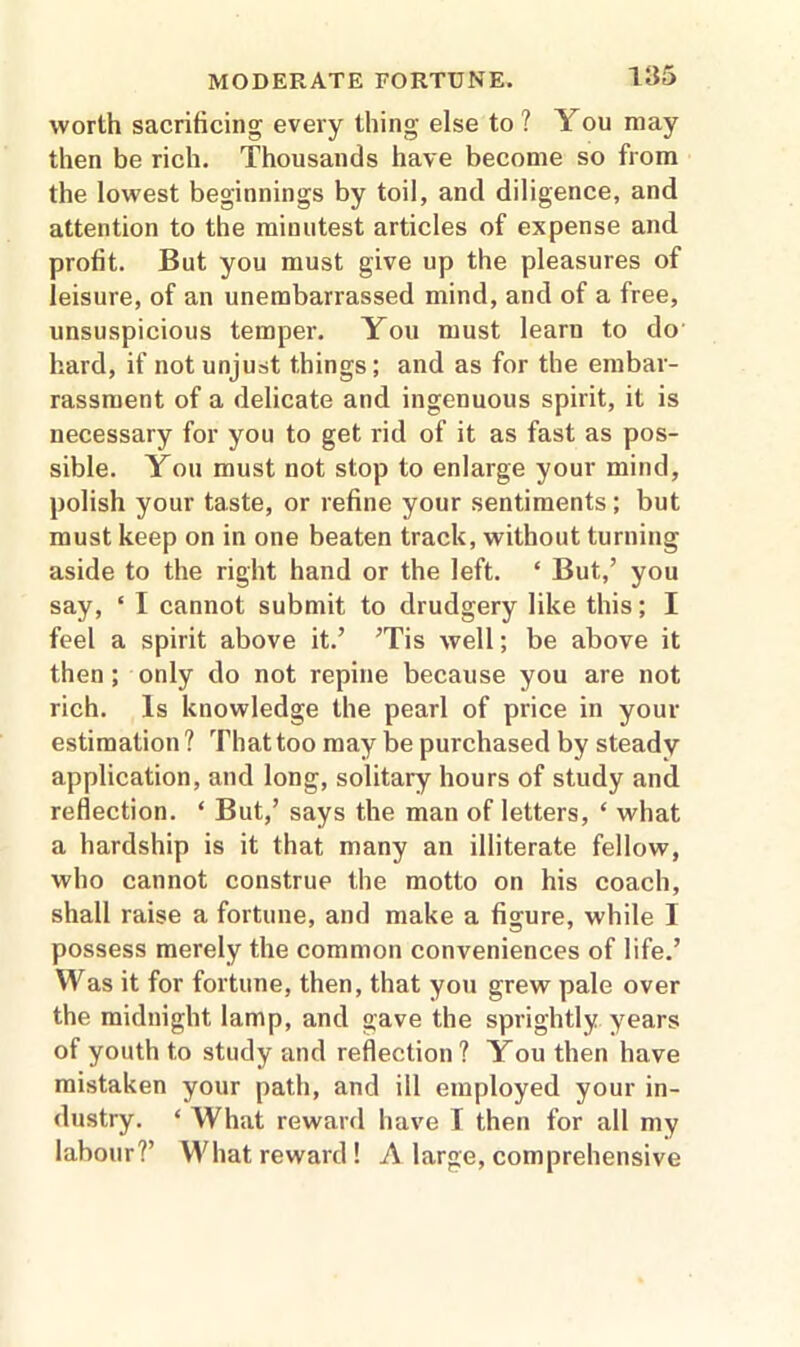 worth sacrificing every thing else to ? You may then be rich. Thousands have become so from the lowest beginnings by toil, and diligence, and attention to the minutest articles of expense and profit. But you must give up the pleasures of leisure, of an unembarrassed mind, and of a free, unsuspicious temper. You must learn to do hard, if not unjust things; and as for the embar- rassment of a delicate and ingenuous spirit, it is necessary for you to get rid of it as fast as pos- sible. You must not stop to enlarge your mind, polish your taste, or refine your sentiments; but must keep on in one beaten track, without turning aside to the right hand or the left. * But,’ you say, ‘ I cannot submit to drudgery like this; I feel a spirit above it.’ ’Tis well; be above it then; only do not repine because you are not rich. Is knowledge the pearl of price in your estimation ? That too may be purchased by steady application, and long, solitary hours of study and reflection. ‘ But,’ says the man of letters, ‘ what a hardship is it that many an illiterate fellow, who cannot construe the motto on his coach, shall raise a fortune, and make a figure, while I possess merely the common conveniences of life.’ Was it for fortune, then, that you grew pale over the midnight lamp, and gave the sprightly years of youth to study and reflection? You then have mistaken your path, and ill employed your in- dustry. ‘ What reward have T then for all my labour?’ What reward! A large, comprehensive