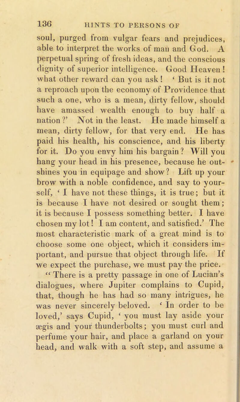 soul, purged from vulgar fears and prejudices, able to interpret the works of man and God. A perpetual spring of fresh ideas, and the conscious dignity of superior intelligence. Good Heaven ! what other reward can you ask ! ‘ But is it not a reproach upon the economy of Providence that such a one, who is a mean, dirty fellow, should have amassed wealth enough to buy half a nation ?’ Not in the least. He made himself a mean, dirty fellow, for that very end. He has paid his health, his conscience, and his liberty for it. Do you envy him his bargain? Will you hang your head in his presence, because he out- * shines you in equipage and show? Lift up your brow with a noble confidence, and say to your- self, ‘ I have not these things, it is true; but it is because I have not desired or sought them; it is because I possess something better. I have chosen my lot! I am content, and satisfied.’ The most characteristic mark of a great mind is to choose some one object, which it considers im- portant, and pursue that object through life. If we expect the purchase, we must pay the price. “ There is a pretty passage in one of Lucian’s dialogues, where Jupiter complains to Cupid, that, though he has had so many intrigues, he was never sincerely beloved. £ In order to be loved,’ says Cupid, ‘ you must lay aside your aegis and your thunderbolts; you must curl and perfume your hair, and place a garland on your head, and walk with a soft step, and assume a