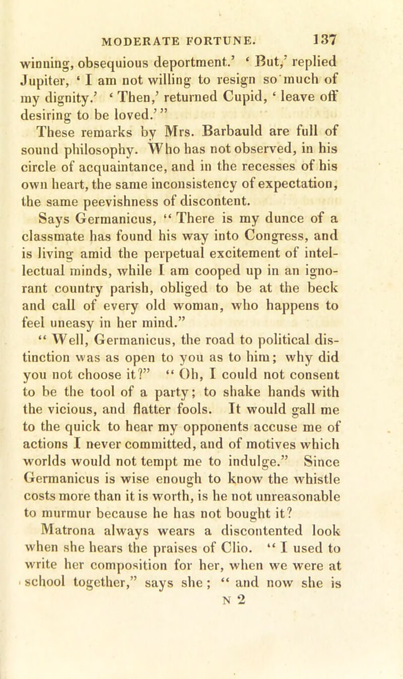 winning, obsequious deportment.’ ‘ But, replied Jupiter, ‘ I am not willing to resign so much of my dignity.’ £ Then,’ returned Cupid, ‘ leave off desiring to be loved.’” These remarks by Mrs. Barbauld are full of sound philosophy. Who has not observed, in his circle of acquaintance, and in the recesses of his own heart, the same inconsistency of expectation, the same peevishness of discontent. Says Germanicus, “ There is my dunce of a classmate has found his way into Congress, and is living amid the perpetual excitement of intel- lectual minds, while I am cooped up in an igno- rant country parish, obliged to be at the beck and call of every old woman, who happens to feel uneasy in her mind.” “ Well, Germanicus, the road to political dis- tinction was as open to you as to him; why did you not choose it?” “ Oh, I could not consent to be the tool of a party; to shake hands with the vicious, and flatter fools. It would gall me to the quick to hear my opponents accuse me of actions I never committed, and of motives which worlds would not tempt me to indulge.” Since Germanicus is wise enough to know the whistle costs more than it is worth, is he not unreasonable to murmur because he has not bought it? Matrona always wears a discontented look when she hears the praises of Clio. “ I used to write her composition for her, when we were at school together,” says she ; “ and now she is