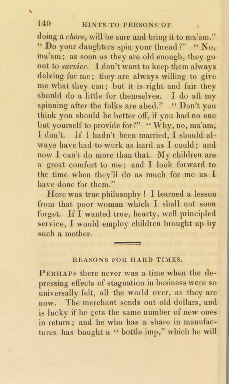 doing a chore, will be sure and bring it to ma’am.” “ Do your daughters spin your thread?” “ JNo, ma’am; as soon as they are old enough, they go out to sarvice. I don’t want to keep them always delving for me; they are always willing to give me what they can; but it is right and fair they should do a little for themselves. I do all my spinning after the folks are abed.” “ Don’t you think you should be better off, if you had no one but yourself to provide for?” “ Why, no, ma’am, I don’t. If I hadn’t been married, I should al- ways have had to work as hard as I could; and now 1 can’t do more than that. My children are a great comfort to me; and I look forward to the time when they’ll do as much for me as I have done for them.” Here was true philosophy ! I learned a lesson from that poor woman which I shall not soon forget. If I wanted true, hearty, well principled service, I would employ children brought up by such a mother. REASONS FOR HARD TIMES. Perhaps there never was a time when the de- pressing effects of stagnation in business were so universally felt, all the world over, as they are now. The merchant sends out old dollars, and is lucky if he gets the same number of new ones in return; and he who has a share in manufac- tures has bought a “ bottle imp,” which he will