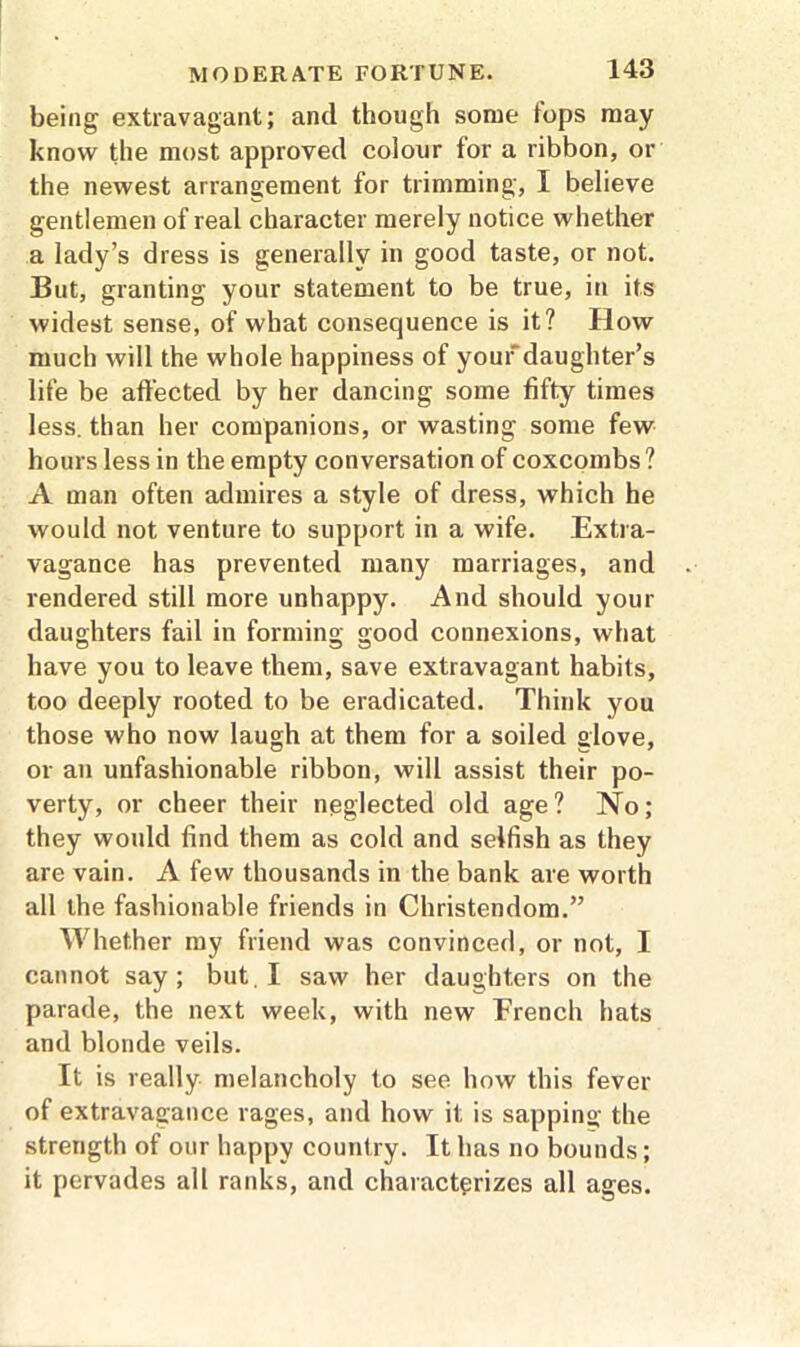 being extravagant; ancl though some tops may know the most approved colour for a ribbon, or the newest arrangement for trimming, I believe gentlemen of real character merely notice whether a lady’s dress is generally in good taste, or not. But, granting your statement to be true, in its widest sense, of what consequence is it? How much will the whole happiness of your daughter’s life be affected by her dancing some fifty times less, than her companions, or wasting some few hours less in the empty conversation of coxcombs? A man often admires a style of dress, which he would not venture to support in a wife. Extra- vagance has prevented many marriages, and rendered still more unhappy. And should your daughters fail in forming good connexions, what have you to leave them, save extravagant habits, too deeply rooted to be eradicated. Think you those who now laugh at them for a soiled glove, or an unfashionable ribbon, will assist their po- verty, or cheer their neglected old age? No; they would find them as cold and selfish as they are vain. A few thousands in the bank are worth all the fashionable friends in Christendom.” Whether my friend was convinced, or not, I cannot say; but. I saw her daughters on the parade, the next week, with new French hats and blonde veils. It is really melancholy to see how this fever of extravagance rages, and how it is sapping the strength of our happy country. It has no bounds; it pervades all ranks, and characterizes all ages.