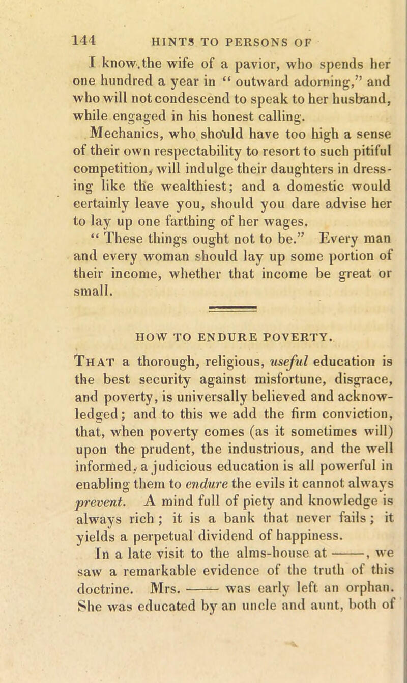 I know.the wife of a pavior, who spends her one hunched a year in “ outward adorning,” and who will not condescend to speak to her husband, while engaged in his honest calling. Mechanics, who should have too high a sense of their own respectability to resort to such pitiful competition, will indulge their daughters in dress- ing like the wealthiest; and a domestic would certainly leave you, should you dare advise her to lay up one farthing of her wages. “ These things ought not to be.” Every man and every woman should lay up some portion of their income, whether that income be great or small. HOW TO ENDURE POVERTY. That a thorough, religious, useful education is the best security against misfortune, disgrace, and poverty, is universally believed and acknow- ledged; and to this we add the firm conviction, that, when poverty comes (as it sometimes will) upon the prudent, the industrious, and the well informed, a judicious education is all powerful in enabling them to endure the evils it cannot always prevent. A mind full of piety and knowledge is always rich ; it is a bank that never fails; it yields a perpetual dividend of happiness. In a late visit to the alms-house at , we saw a remarkable evidence of the truth of this doctrine. Mrs. was early left an orphan. She was educated by an uncle and aunt, both of