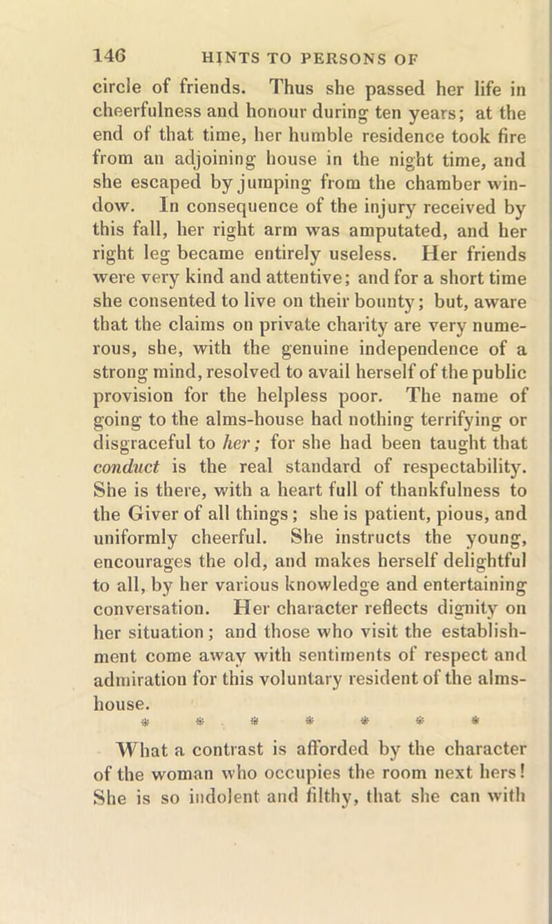 circle of friends. Thus she passed her life in cheerfulness and honour during ten years; at the end of that time, her humble residence took fire from an adjoining house in the night time, and she escaped by jumping from the chamber win- dow. In consequence of the injury received by this fall, her right arm was amputated, and her right leg became entirely useless. Her friends were very kind and attentive; and for a short time she consented to live on their bounty; but, aware that the claims on private charity are very nume- rous, she, with the genuine independence of a strong mind, resolved to avail herself of the public provision for the helpless poor. The name of going to the alms-house had nothing terrifying or disgraceful to her; for she had been taught that conduct is the real standard of respectability. She is there, with a heart full of thankfulness to the Giver of all things ; she is patient, pious, and uniformly cheerful. She instructs the young, encourages the old, and makes herself delightful to all, by her various knowledge and entertaining conversation. Her character reflects dignity on her situation ; and those who visit the establish- ment come away with sentiments of respect and admiration for this voluntary resident of the alms- house. * * s* * * Sr What a contrast is afforded by the character of the woman who occupies the room next hers! She is so indolent and filthy, that she can with