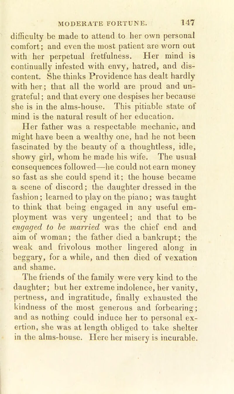 difficulty be made to attend to her own personal comfort; and even the most patient are worn out with her perpetual fretfulness. Her mind is continually infested with envy, hatred, and dis- content. She thinks Providence has dealt hardly with her; that all the world are proud and un- grateful; and that every one despises her because she is in the alms-house. This pitiable state of mind is the natural result of her education. Her father was a respectable mechanic, and might have been a wealthy one, had he not been fascinated by the beauty of a thoughtless, idle, showy girl, whom he made his wife. The usual consequences followed—he could not earn money so fast as she could spend it; the house became a scene of discord; the daughter dressed in the fashion ; learned to play on the piano; was taught to think that being engaged in any useful em- ployment was very ungenteel; and that to be engaged to be married was the chief end and aim of woman; the father died a bankrupt; the weak and frivolous mother lingered along in beggary, for a while, and then died of vexation and shame. The friends of the family were very kind to the daughter; but her extreme indolence, her vanity, pertness, and ingratitude, finally exhausted the kindness of the most generous and forbearing; and as nothing could induce her to personal ex- ertion, she was at length obliged to take shelter in the alms-house. Here her misery is incurable.