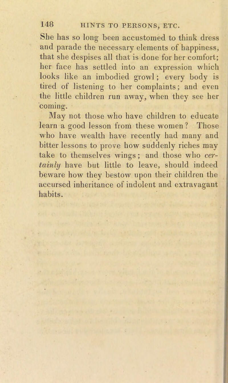 Sbe has so long been accustomed to think dress and parade the necessary elements of happiness, that she despises all that is done for her comfort; her face has settled into an expression which looks like an imbodied growl ; every body is tired of listening to her complaints; and even the little children run away, when they see her coming. May not those who have children to educate learn a good lesson from these women ? Those who have wealth have recently had many and bitter lessons to prove how suddenly riches may take to themselves wings; and those who cer- tainly have but little to leave, should indeed beware how they bestow upon their children the accursed inheritance of indolent and extravagant habits.