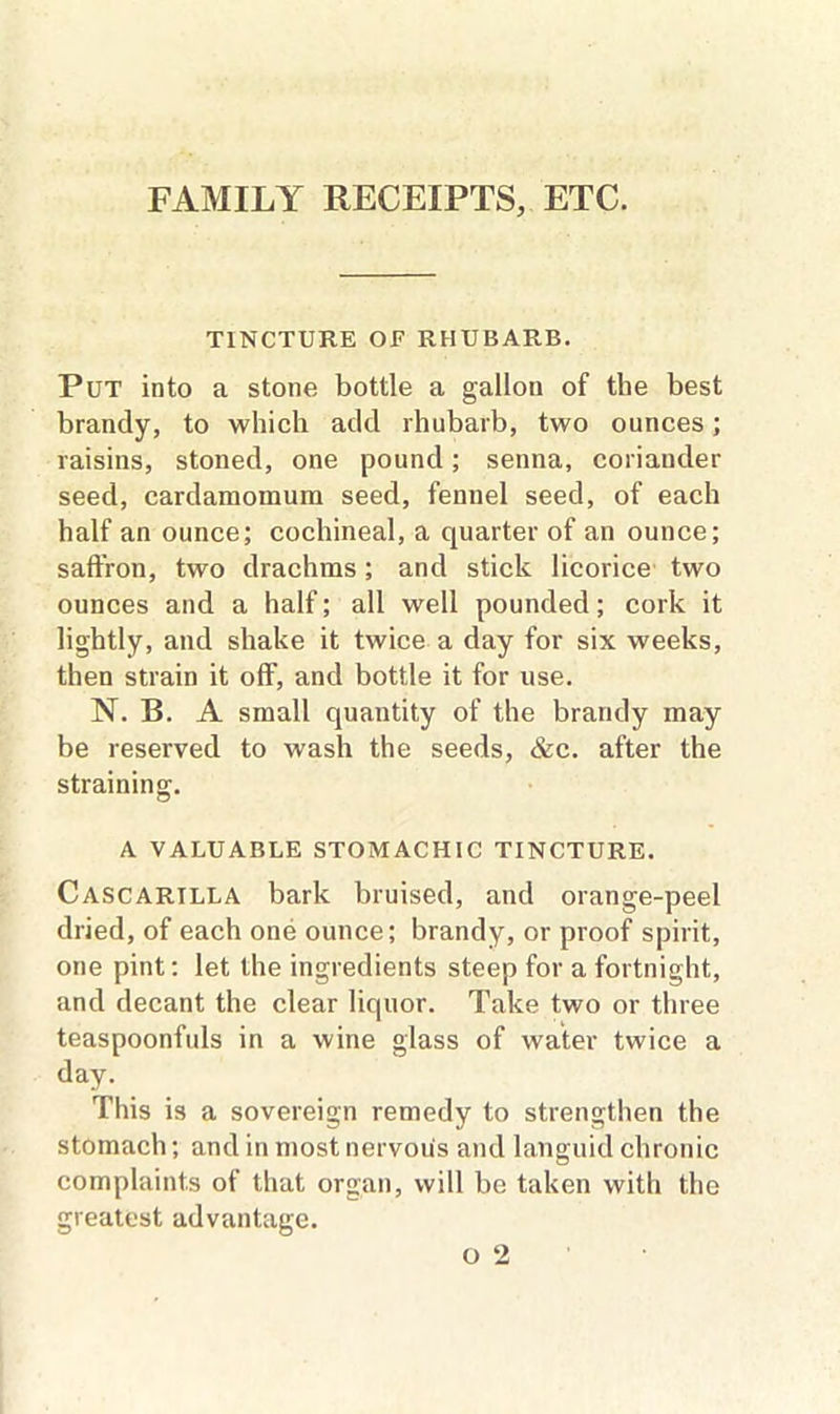 FAMILY RECEIPTS, ETC. TINCTURE OE RHUBARB. Put into a stone bottle a gallon of the best brandy, to which add rhubarb, two ounces; raisins, stoned, one pound; senna, coriander seed, cardamomum seed, fennel seed, of each half an ounce; cochineal, a quarter of an ounce; saffron, two drachms; and stick licorice two ounces and a half; all well pounded; cork it lightly, and shake it twice a day for six weeks, then strain it off, and bottle it for use. N. B. A small quantity of the brandy may be reserved to wash the seeds, &c. after the straining. A VALUABLE STOMACHIC TINCTURE. Cascartlla bark bruised, and orange-peel dried, of each one ounce; brandy, or proof spirit, one pint: let the ingredients steep for a fortnight, and decant the clear liquor. Take two or three teaspoonfuls in a wine glass of water twice a day. This is a sovereign remedy to strengthen the stomach; and in most nervous and languid chronic complaints of that organ, will be taken with the greatest advantage.