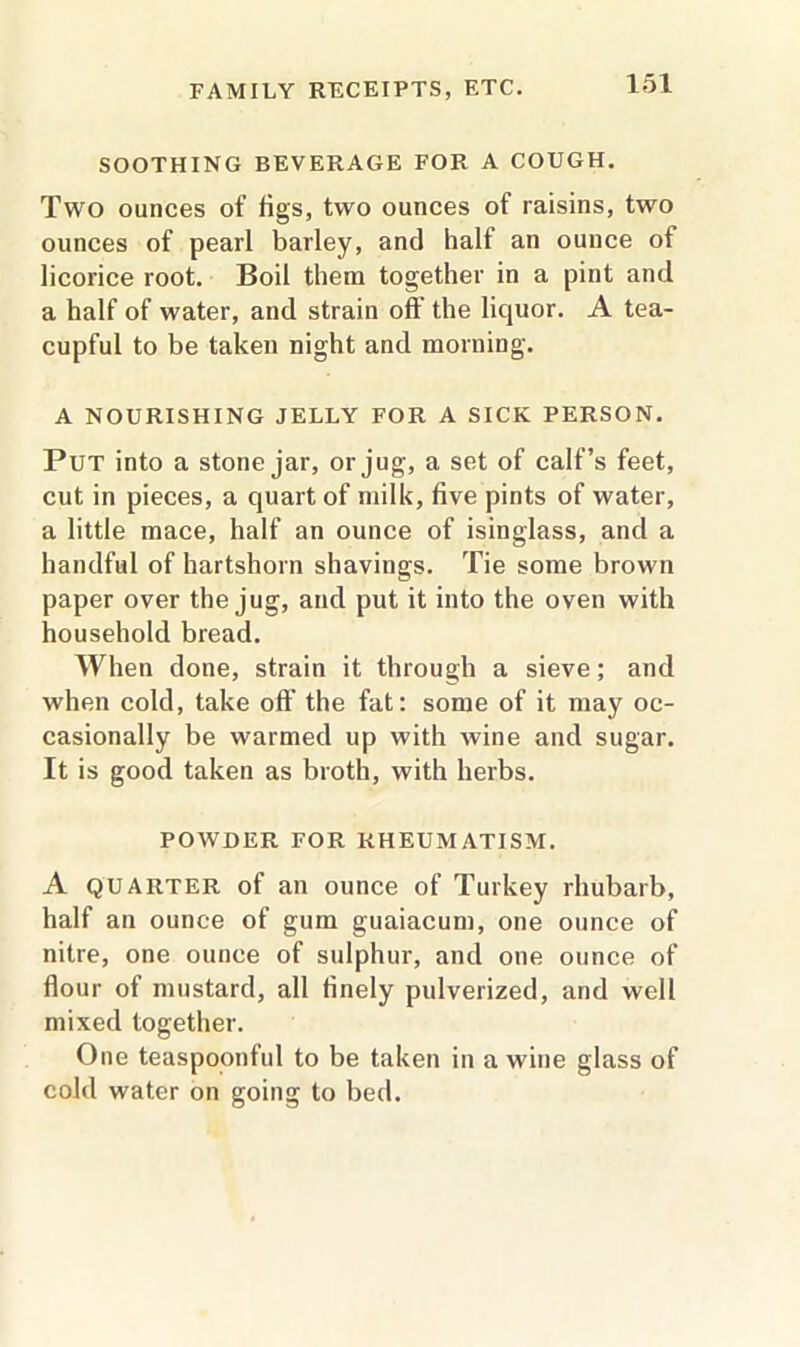 SOOTHING BEVERAGE FOR A COUGH. Two ounces of figs, two ounces of raisins, two ounces of pearl barley, and half an ounce of licorice root. Boil them together in a pint and a half of water, and strain off the liquor. A tea- cupful to be taken night and morning. A NOURISHING JELLY FOR A SICK PERSON. Put into a stone jar, or jug, a set of calf’s feet, cut in pieces, a quart of milk, five pints of water, a little mace, half an ounce of isinglass, and a handful of hartshorn shavings. Tie some brown paper over the jug, and put it into the oven with household bread. When done, strain it through a sieve; and when cold, take off the fat: some of it may oc- casionally be warmed up with wine and sugar. It is good taken as broth, with herbs. POWDER FOR RHEUMATISM. A quarter of an ounce of Turkey rhubarb, half an ounce of gum guaiacum, one ounce of nitre, one ounce of sulphur, and one ounce of flour of mustard, all finely pulverized, and well mixed together. One teaspoonful to be taken in a wine glass of cold water on going to bed.