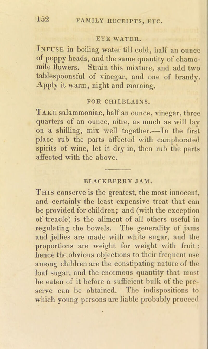 EYE WATER. Infuse in boiling water till cold, half an ounce of poppy heads, and the same quantity of chamo- mile flowers. Strain this mixture, and add two tablespoonsful of vinegar, and one of brandy. Apply it warm, night and morning. FOR CHILBLAINS. Take salammoniac, half an ounce, vinegar, three quarters of an ounce, nitre, as much as will lay on a shilling, mix well together.—In the first place rub the parts affected with camphorated spirits of wine, let it dry in, then rub the parts affected with the above. BLACKBERRY JAM. This conserve is the greatest, the most innocent, and certainly the least expensive treat that can be provided for children; and (with the exception of treacle) is the aliment of all others useful in regulating the bowels. The generality of jams and jellies are made with white sugar, and the proportions are weight for weight with fruit: hence the obvious objections to their frequent use among children are the constipating nature of the loaf sugar, and the enormous quantity that must be eaten of it before a sufficient bulk of the pre- serve can be obtained. The indispositions to which young persons arc liable probably proceed