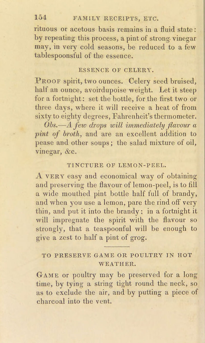 rituous or acetous basis remains in a fluid state: by repeating this process, a pint of strong- vinegar may, in very cold seasons, be reduced to a few tablespoonsful of the essence. ESSENCE OF CELERY. Proof spirit, two ounces. Celery seed bruised, half an ounce, avoirdupoise weight. Let it steep for a fortnight: set the bottle, for the first two or three days, where it will receive a heat of from sixty to eighty degrees, Fahrenheit’s thermometer. Ohs.—A few drops will immediately flavour a pint of broth, and are an excellent addition to pease and other soups; the salad mixture of oil, vinegar, &c. TINCTURE OF LEMON-PEEL. A VERY easy and economical way of obtaining and preserving the flavour of lemon-peel, is to fill a wide mouthed pint bottle half full of brandy, and when you use a lemon, pare the rind off very thin, and put it into the brandy; in a fortnight it will impregnate the spirit with the flavour so strongly, that a teaspoonful will be enough to give a zest to half a pint of grog. TO PRESERVE GAME OR POULTRY IN HOT WEATHER. Game or poultry may be preserved for a long time, by tying a string tight round the neck, so as to exclude the air, and by putting a piece of charcoal into the vent.