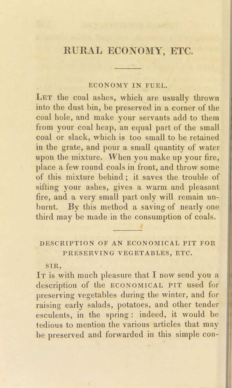 RURAL ECONOMY, ETC. ECONOMY IN FUEL. Let the coal ashes, which are usually thrown into the dust bin, be preserved in a corner of the coal hole, and make your servants add to them from your coal heap, an equal part of the small coal or slack, which is too small to be retained in the grate, and pour a small quantity of water upon the mixture. When you make up your fire, place a few round coals in front, and throw some of this mixture behind; it saves the trouble of sifting your ashes, gives a warm and pleasant fire, and a very small part only will remain un- burnt. By this method a saving of nearly one third may be made in the consumption of coals. DESCRIPTION OF AN ECONOMICAL PIT FOR PRESERVING VEGETABLES, ETC. SIR, It is with much pleasure that I now send you a description of the economical pit used for preserving vegetables during the winter, and for raising early salads, potatoes, and other tender esculents, in the spring: indeed, it would be tedious to mention the various articles that may be preserved and forwarded in this simple con-
