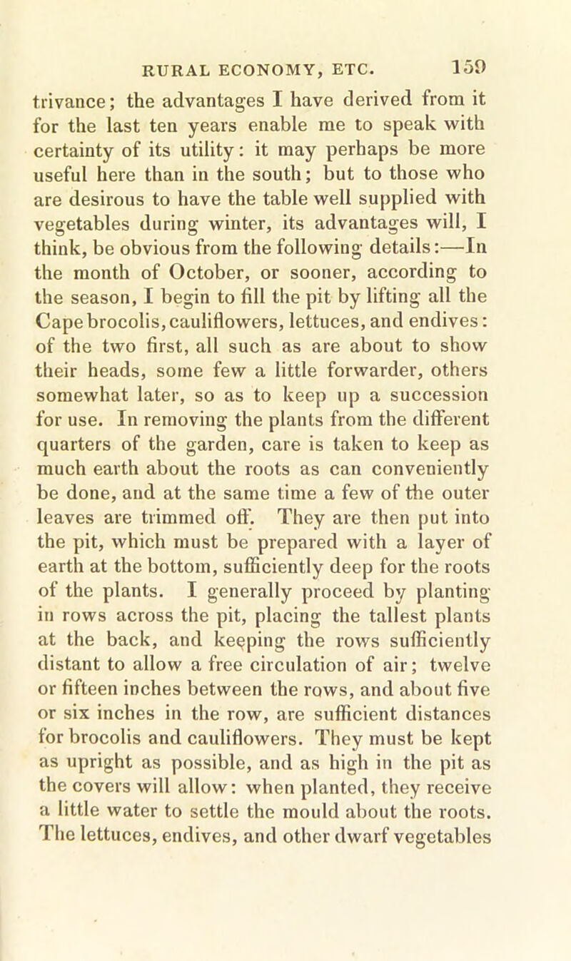 trivance; the advantages I have derived from it for the last ten years enable me to speak with certainty of its utility: it may perhaps be more useful here than in the south; but to those who are desirous to have the table well supplied with vegetables during winter, its advantages will, I think, be obvious from the following details:—In the month of October, or sooner, according to the season, I begin to fill the pit by lifting all the Cape brocolis, cauliflowers, lettuces, and endives: of the two first, all such as are about to show their heads, some few a little forwarder, others somewhat later, so as to keep up a succession for use. In removing the plants from the different quarters of the garden, care is taken to keep as much earth about the roots as can conveniently be done, and at the same time a few of the outer leaves are trimmed off. They are then put into the pit, which must be prepared with a layer of earth at the bottom, sufficiently deep for the roots of the plants. I generally proceed by planting in rows across the pit, placing the tallest plants at the back, and keeping the rows sufficiently distant to allow a free circulation of air; twelve or fifteen inches between the rows, and about five or six inches in the row, are sufficient distances for brocolis and cauliflowers. They must be kept as upright as possible, and as high in the pit as the covers will allow: when planted, they receive a little water to settle the mould about the roots. The lettuces, endives, and other dwarf vegetables
