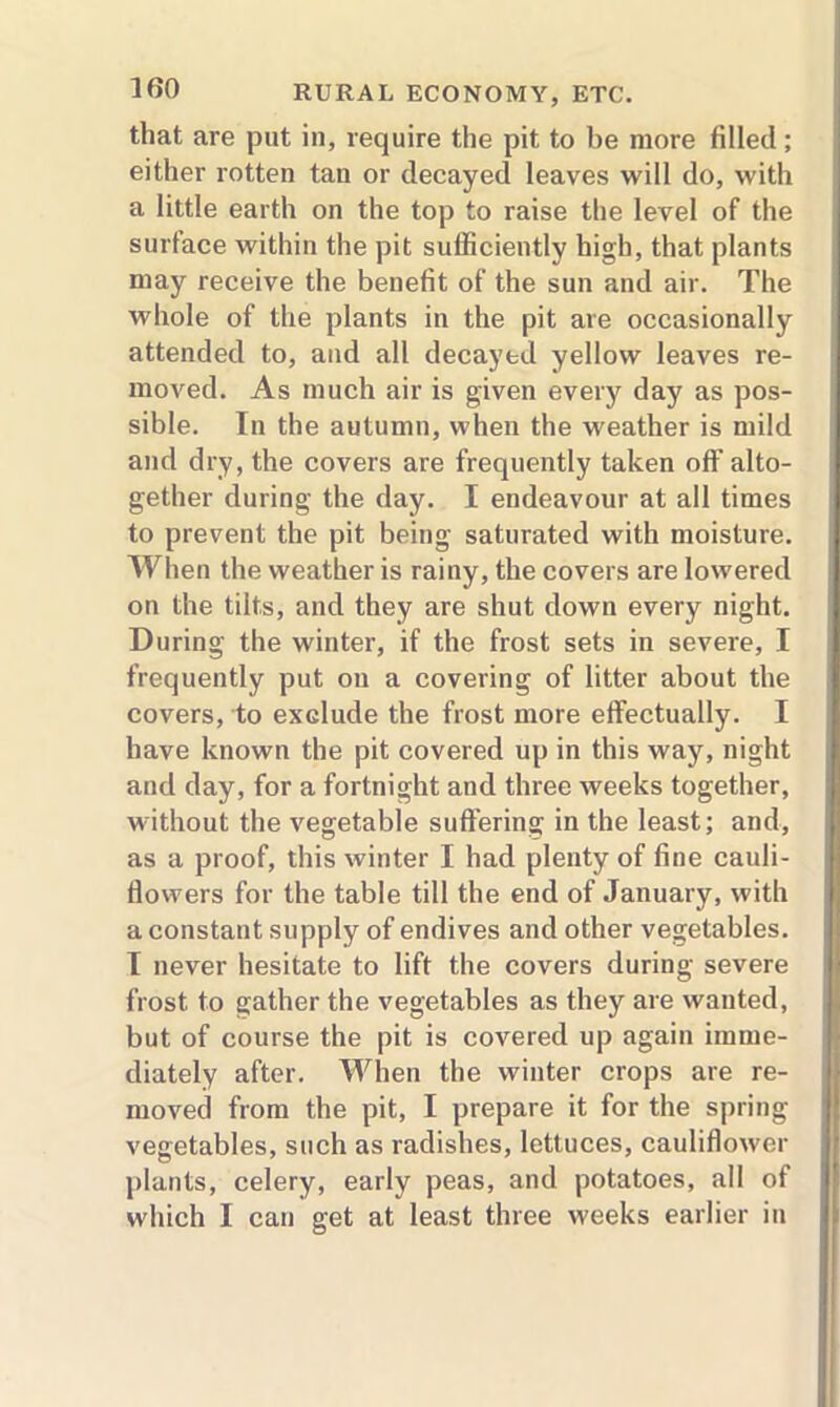 that are put in, require the pit to be more filled; either rotten tan or decayed leaves will do, with a little earth on the top to raise the level of the surface within the pit sufficiently high, that plants may receive the benefit of the sun and air. The whole of the plants in the pit are occasionally attended to, and all decayed yellow leaves re- moved. As much air is given every day as pos- sible. In the autumn, when the weather is mild and dry, the covers are frequently taken off alto- gether during the day. I endeavour at all times to prevent the pit being saturated with moisture. When the weather is rainy, the covers are lowered on the tilts, and they are shut down every night. During the winter, if the frost sets in severe, I frequently put on a covering of litter about the covers, to exclude the frost more effectually. I have known the pit covered up in this way, night and day, for a fortnight and three weeks together, without the vegetable suffering in the least; and, as a proof, this winter I had plenty of fine cauli- flowers for the table till the end of January, with a constant supply of endives and other vegetables. I never hesitate to lift the covers during severe frost to gather the vegetables as they are wanted, but of course the pit is covered up again imme- diately after. When the winter crops are re- moved from the pit, I prepare it for the spring vegetables, such as radishes, lettuces, cauliflower plants, celery, early peas, and potatoes, all of which I can get at least three weeks earlier in