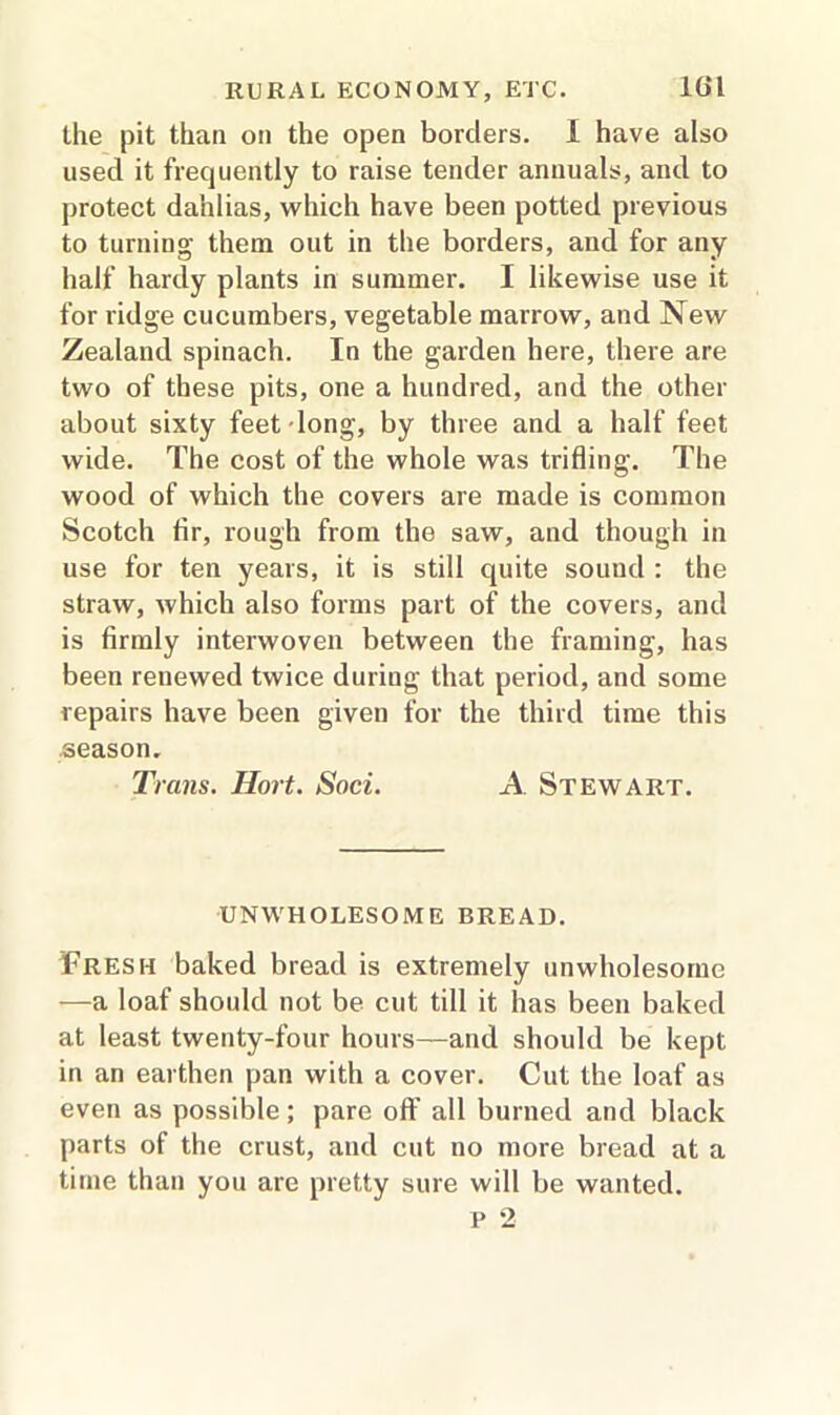 the pit than on the open borders. I have also used it frequently to raise tender annuals, and to protect dahlias, which have been potted previous to turning them out in the borders, and for any half hardy plants in summer. I likewise use it for ridge cucumbers, vegetable marrow, and New Zealand spinach. In the garden here, there are two of these pits, one a hundred, and the other about sixty feet long, by three and a half feet wide. The cost of the whole was trifling. The wood of which the covers are made is common Scotch fir, rough from the saw, and though in use for ten years, it is still quite sound : the straw, which also forms part of the covers, and is firmly interwoven between the framing, has been renewed twice during that period, and some repairs have been given for the third time this season. TV ans. Hort. Soci. A Stewart. UNWHOLESOME BREAD. Fresh baked bread is extremely unwholesome —a loaf should not be cut till it has been baked at least twenty-four hours—and should be kept in an earthen pan with a cover. Cut the loaf as even as possible; pare off all burned and black parts of the crust, and cut no more bread at a time than you are pretty sure will be wanted. P *2