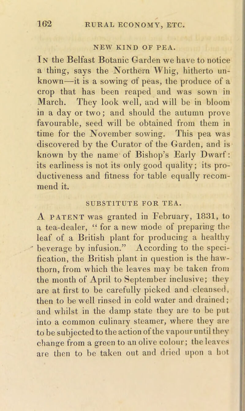 1G2 NEW KIND OF PEA. In the Belfast Botanic Garden we have to notice a thing, says the Northern Whig, hitherto un- known—it is a sowing of peas, the produce of a crop that has been reaped and was sown in March. They look well, and will be in bloom in a day or two; and should the autumn prove favourable, seed will be obtained from them in time for the November sowing. This pea was discovered by the Curator of the Garden, and is known by the name of Bishop’s Early Dwarf: its earliness is not its only good quality; its pro- ductiveness and fitness for table equally recom- mend it. SUBSTITUTE FOR TEA. A patent was granted in February, 1831, to a tea-dealer, “ for a new mode of preparing the leaf of a British plant for producing a healthy beverage by infusion.” According to the speci- fication, the British plant in question is the haw- thorn, from which the leaves may be taken from the month of April to September inclusive; they are at first to be carefully picked and cleansed, then to be well rinsed in cold water and drained; and whilst in the damp state they are to be put into a common culinary steamer, where they are to be subjected to the action of the vapour until they change from a green to an olive colour; the leaves are then to be taken out and dried upon a hot