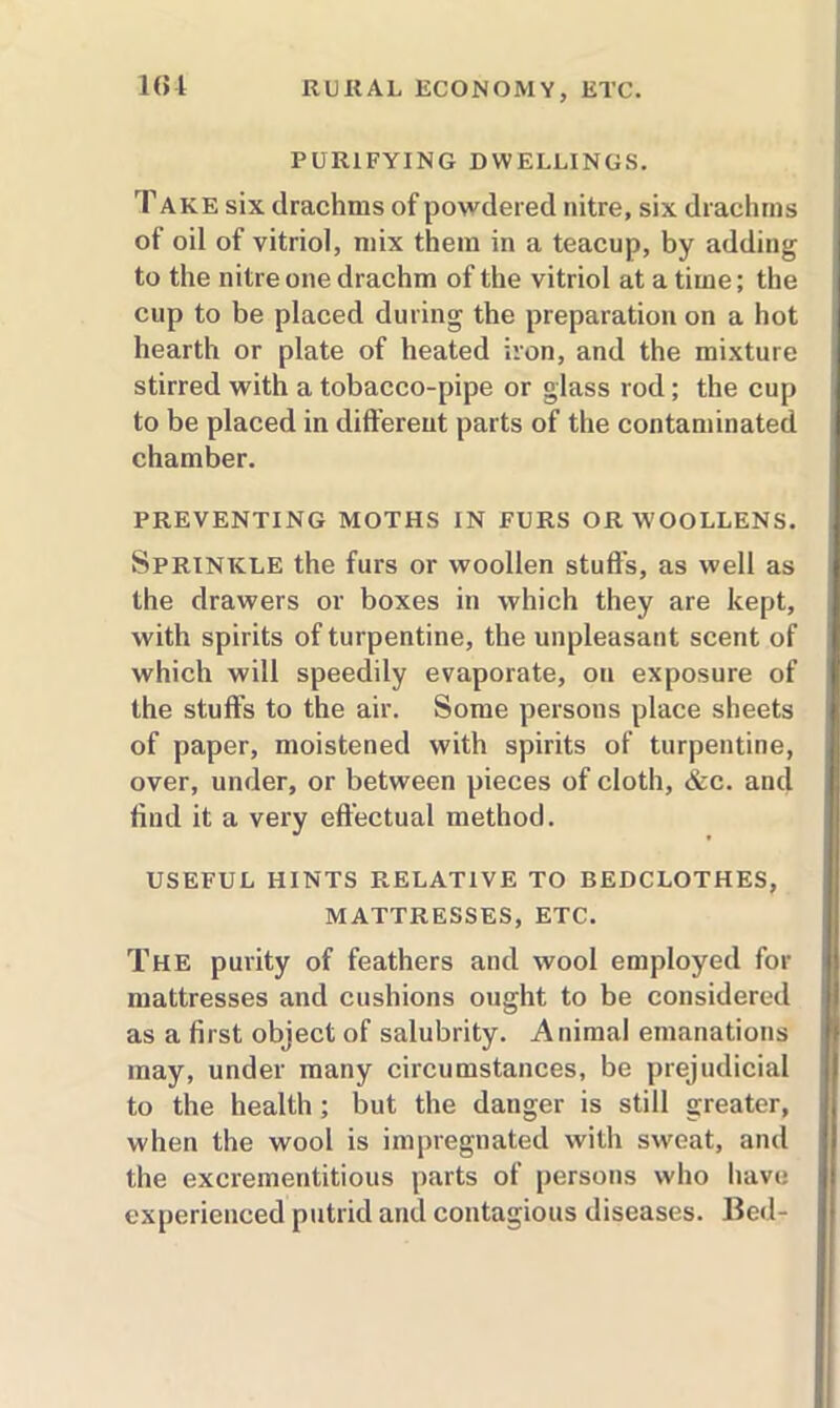 PURIFYING DWELLINGS. Take six drachms of powdered nitre, six drachms of oil of vitriol, mix them in a teacup, by adding to the nitre one drachm of the vitriol at a time; the cup to be placed during the preparation on a hot hearth or plate of heated iron, and the mixture stirred with a tobacco-pipe or glass rod; the cup to be placed in different parts of the contaminated chamber. PREVENTING MOTHS IN FURS OR WOOLLENS. Sprinkle the furs or woollen stud’s, as well as the drawers or boxes in which they are kept, with spirits of turpentine, the unpleasant scent of which will speedily evaporate, on exposure of the studs to the air. Some persons place sheets of paper, moistened with spirits of turpentine, over, under, or between pieces of cloth, &c. and dnd it a very effectual method. USEFUL HINTS RELATIVE TO BEDCLOTHES, MATTRESSES, ETC. The purity of feathers and wool employed for mattresses and cushions ought to be considered as a drst object of salubrity. Animal emanations may, under many circumstances, be prejudicial to the health; but the danger is still greater, when the wool is impregnated with sweat, and the excrementitious parts of persons who have experienced putrid and contagious diseases. Bed-