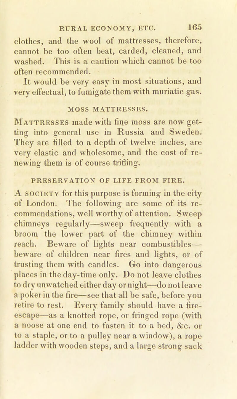 clothes, and the wool of mattresses, therefore, cannot be too often beat, carded, cleaned, and washed. This is a caution which cannot be too often recommended. It would be very easy in most situations, and very effectual, to fumigate them with muriatic gas. MOSS MATTRESSES. M attresses made with fine moss are now get- ting; into general use in Russia and Sweden. They are filled to a depth of twelve inches, are very elastic and wholesome, and the cost of re- newing; them is of course trifling. O O PRESERVATION OF LIFE FROM FIRE. A SOCIETY for this purpose is forming in the city of London. The following are some of its re- commendations, well worthy of attention. Sweep chimneys regularly—sweep frequently with a broom the lower part of the chimney within reach. Beware of lights near combustibles— beware of children near fires and lights, or of trusting them with candles. Go into dangerous places in the day-time only. Do not leave clothes to dry unwatched either day or night—do not leave a poker in the fire—see that all be safe, before you retire to rest. Every family should have a fire- escape—as a knotted rope, or fringed rope (with a noose at one end to fasten it to a bed, &c. or to a staple, or to a pulley near a window), a rope ladder with wooden steps, and a large strong sack
