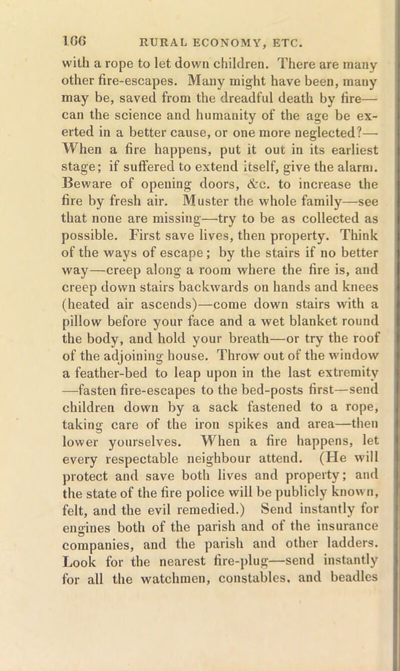 with a rope to let down children. There are many other fire-escapes. Many might have been, many may be, saved from the dreadful death by fire— can the science and humanity of the age be ex- erted in a better cause, or one more neglected?— When a fire happens, put it out in its earliest stage; if suffered to extend itself, give the alarm. Beware of opening doors, &c. to increase the fire by fresh air. Muster the whole family—see that none are missing—try to be as collected as possible. First save lives, then property. Think of the ways of escape; by the stairs if no better way—creep along a room where the fire is, and creep down stairs backwards on hands and knees (heated air ascends)—come down stairs with a pillow before your face and a wet blanket round the body, and hold your breath—or try the roof of the adjoining house. Throw out of the window a feather-bed to leap upon in the last extremity —fasten fire-escapes to the bed-posts first—send children down by a sack fastened to a rope, taking care of the iron spikes and area—then lower yourselves. When a fire happens, let every respectable neighbour attend. (He will protect and save both lives and property; and the state of the fire police will be publicly known, felt, and the evil remedied.) Send instantly for engines both of the parish and of the insurance companies, and the parish and other ladders. Look for the nearest fire-plug—send instantly for all the watchmen, constables, and beadles