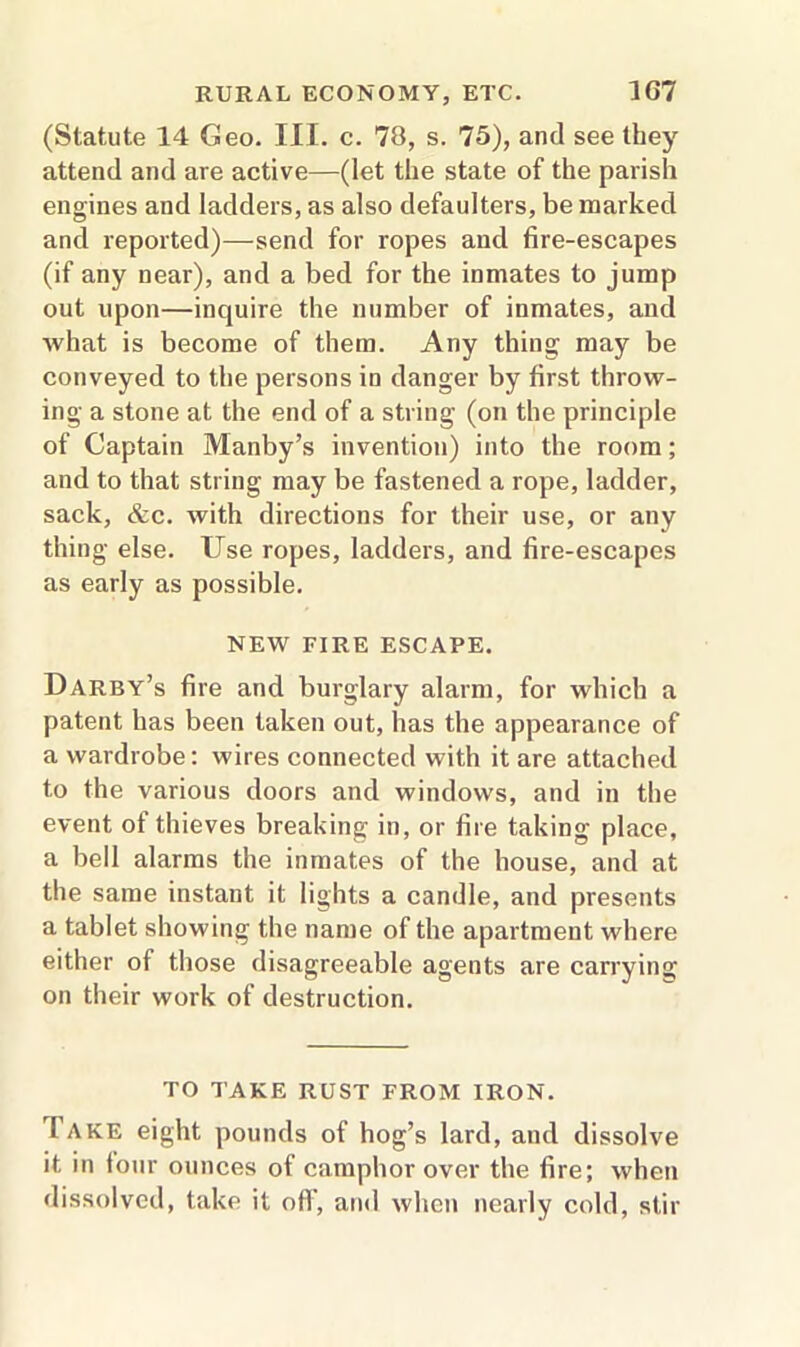 (Statute 14 Geo. III. c. 70, s. 75), and see they attend and are active—(let the state of the parish engines and ladders, as also defaulters, be marked and reported)—send for ropes and fire-escapes (if any near), and a bed for the inmates to jump out upon—inquire the number of inmates, and what is become of them. Any thing may be conveyed to the persons in danger by first throw- ing a stone at the end of a string (on the principle of Captain Manby’s invention) into the room; and to that string may be fastened a rope, ladder, sack, &c. with directions for their use, or any thing else. Use ropes, ladders, and fire-escapes as early as possible. NEW FIRE ESCAPE. Darby’s fire and burglary alarm, for which a patent has been taken out, has the appearance of a wardrobe: wires connected with it are attached to the various doors and windows, and in the event ot thieves breaking in, or fire taking place, a bell alarms the inmates of the house, and at the same instant it lights a candle, and presents a tablet showing the name of the apartment where either of those disagreeable agents are carrying on their work of destruction. TO TAKE RUST FROM IRON. I ake eight pounds of hog’s lard, and dissolve it in four ounces of camphor over the fire; when dissolved, take it off, and when nearly cold, stir